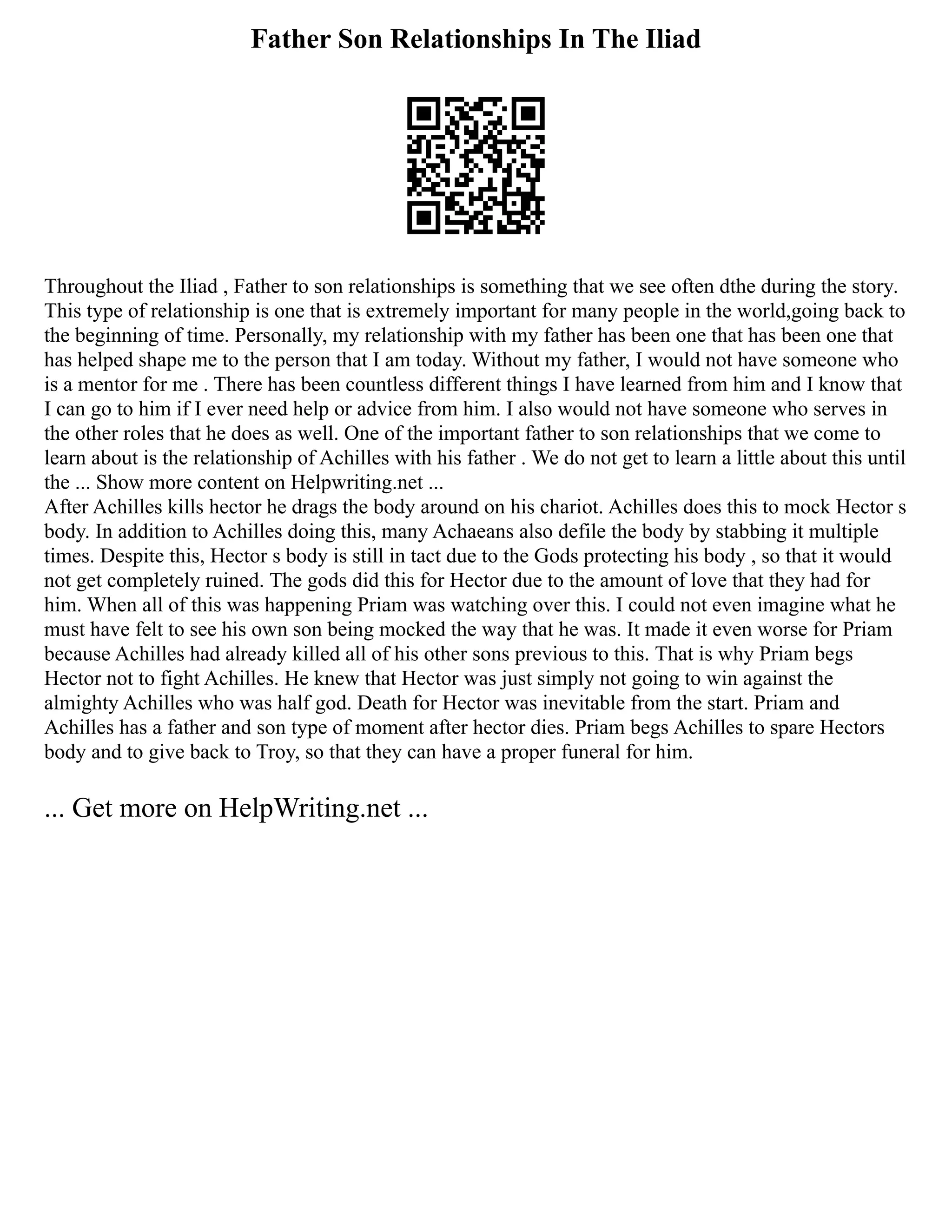 Father Son Relationships In The Iliad
Throughout the Iliad , Father to son relationships is something that we see often dthe during the story.
This type of relationship is one that is extremely important for many people in the world,going back to
the beginning of time. Personally, my relationship with my father has been one that has been one that
has helped shape me to the person that I am today. Without my father, I would not have someone who
is a mentor for me . There has been countless different things I have learned from him and I know that
I can go to him if I ever need help or advice from him. I also would not have someone who serves in
the other roles that he does as well. One of the important father to son relationships that we come to
learn about is the relationship of Achilles with his father . We do not get to learn a little about this until
the ... Show more content on Helpwriting.net ...
After Achilles kills hector he drags the body around on his chariot. Achilles does this to mock Hector s
body. In addition to Achilles doing this, many Achaeans also defile the body by stabbing it multiple
times. Despite this, Hector s body is still in tact due to the Gods protecting his body , so that it would
not get completely ruined. The gods did this for Hector due to the amount of love that they had for
him. When all of this was happening Priam was watching over this. I could not even imagine what he
must have felt to see his own son being mocked the way that he was. It made it even worse for Priam
because Achilles had already killed all of his other sons previous to this. That is why Priam begs
Hector not to fight Achilles. He knew that Hector was just simply not going to win against the
almighty Achilles who was half god. Death for Hector was inevitable from the start. Priam and
Achilles has a father and son type of moment after hector dies. Priam begs Achilles to spare Hectors
body and to give back to Troy, so that they can have a proper funeral for him.
... Get more on HelpWriting.net ...
 