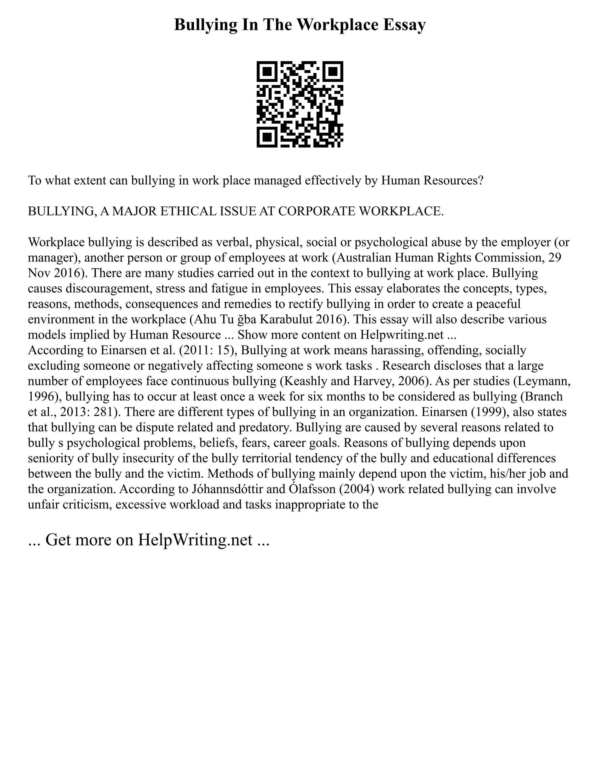 Bullying In The Workplace Essay
To what extent can bullying in work place managed effectively by Human Resources?
BULLYING, A MAJOR ETHICAL ISSUE AT CORPORATE WORKPLACE.
Workplace bullying is described as verbal, physical, social or psychological abuse by the employer (or
manager), another person or group of employees at work (Australian Human Rights Commission, 29
Nov 2016). There are many studies carried out in the context to bullying at work place. Bullying
causes discouragement, stress and fatigue in employees. This essay elaborates the concepts, types,
reasons, methods, consequences and remedies to rectify bullying in order to create a peaceful
environment in the workplace (Ahu Tu ğba Karabulut 2016). This essay will also describe various
models implied by Human Resource ... Show more content on Helpwriting.net ...
According to Einarsen et al. (2011: 15), Bullying at work means harassing, offending, socially
excluding someone or negatively affecting someone s work tasks . Research discloses that a large
number of employees face continuous bullying (Keashly and Harvey, 2006). As per studies (Leymann,
1996), bullying has to occur at least once a week for six months to be considered as bullying (Branch
et al., 2013: 281). There are different types of bullying in an organization. Einarsen (1999), also states
that bullying can be dispute related and predatory. Bullying are caused by several reasons related to
bully s psychological problems, beliefs, fears, career goals. Reasons of bullying depends upon
seniority of bully insecurity of the bully territorial tendency of the bully and educational differences
between the bully and the victim. Methods of bullying mainly depend upon the victim, his/her job and
the organization. According to Jóhannsdóttir and Ólafsson (2004) work related bullying can involve
unfair criticism, excessive workload and tasks inappropriate to the
... Get more on HelpWriting.net ...
 