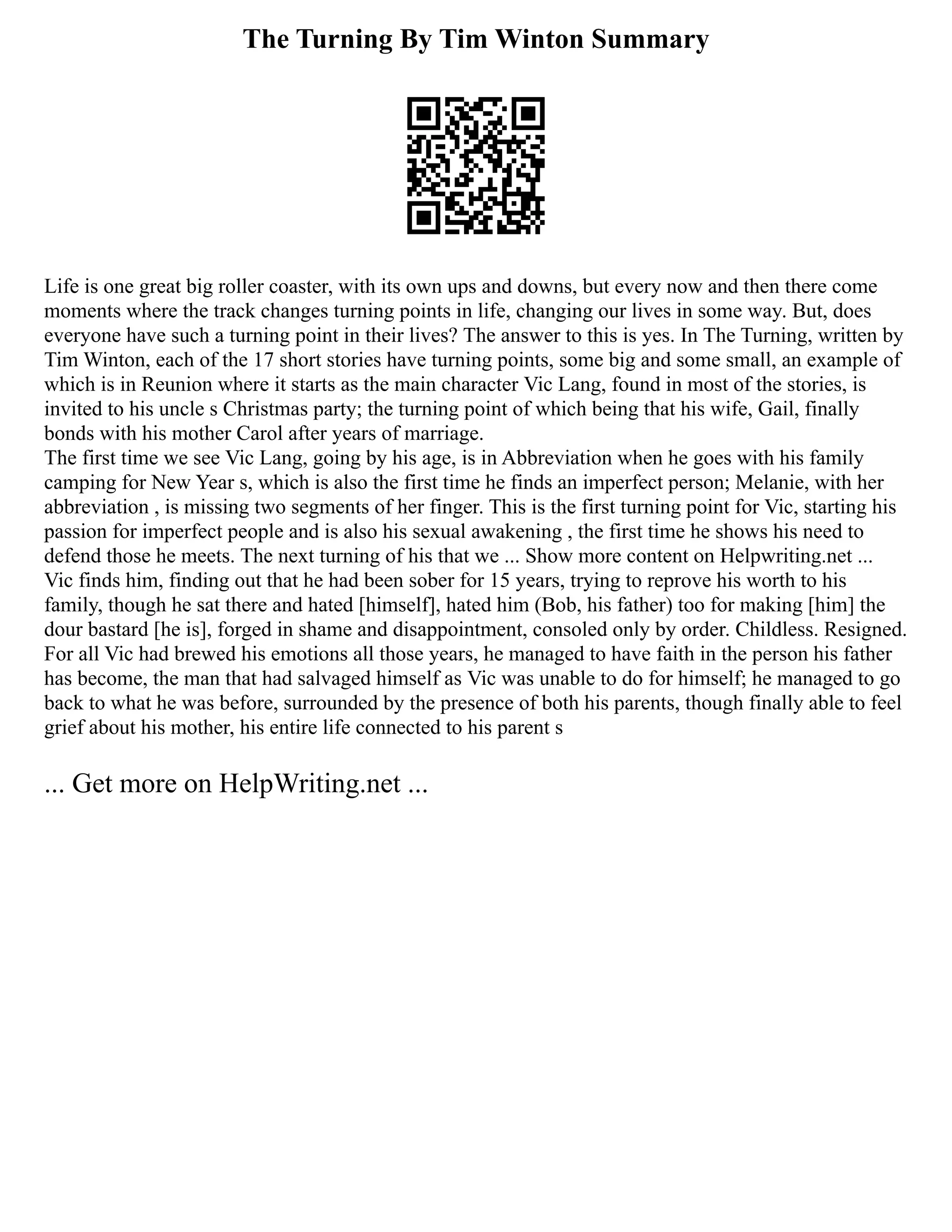 The Turning By Tim Winton Summary
Life is one great big roller coaster, with its own ups and downs, but every now and then there come
moments where the track changes turning points in life, changing our lives in some way. But, does
everyone have such a turning point in their lives? The answer to this is yes. In The Turning, written by
Tim Winton, each of the 17 short stories have turning points, some big and some small, an example of
which is in Reunion where it starts as the main character Vic Lang, found in most of the stories, is
invited to his uncle s Christmas party; the turning point of which being that his wife, Gail, finally
bonds with his mother Carol after years of marriage.
The first time we see Vic Lang, going by his age, is in Abbreviation when he goes with his family
camping for New Year s, which is also the first time he finds an imperfect person; Melanie, with her
abbreviation , is missing two segments of her finger. This is the first turning point for Vic, starting his
passion for imperfect people and is also his sexual awakening , the first time he shows his need to
defend those he meets. The next turning of his that we ... Show more content on Helpwriting.net ...
Vic finds him, finding out that he had been sober for 15 years, trying to reprove his worth to his
family, though he sat there and hated [himself], hated him (Bob, his father) too for making [him] the
dour bastard [he is], forged in shame and disappointment, consoled only by order. Childless. Resigned.
For all Vic had brewed his emotions all those years, he managed to have faith in the person his father
has become, the man that had salvaged himself as Vic was unable to do for himself; he managed to go
back to what he was before, surrounded by the presence of both his parents, though finally able to feel
grief about his mother, his entire life connected to his parent s
... Get more on HelpWriting.net ...
 