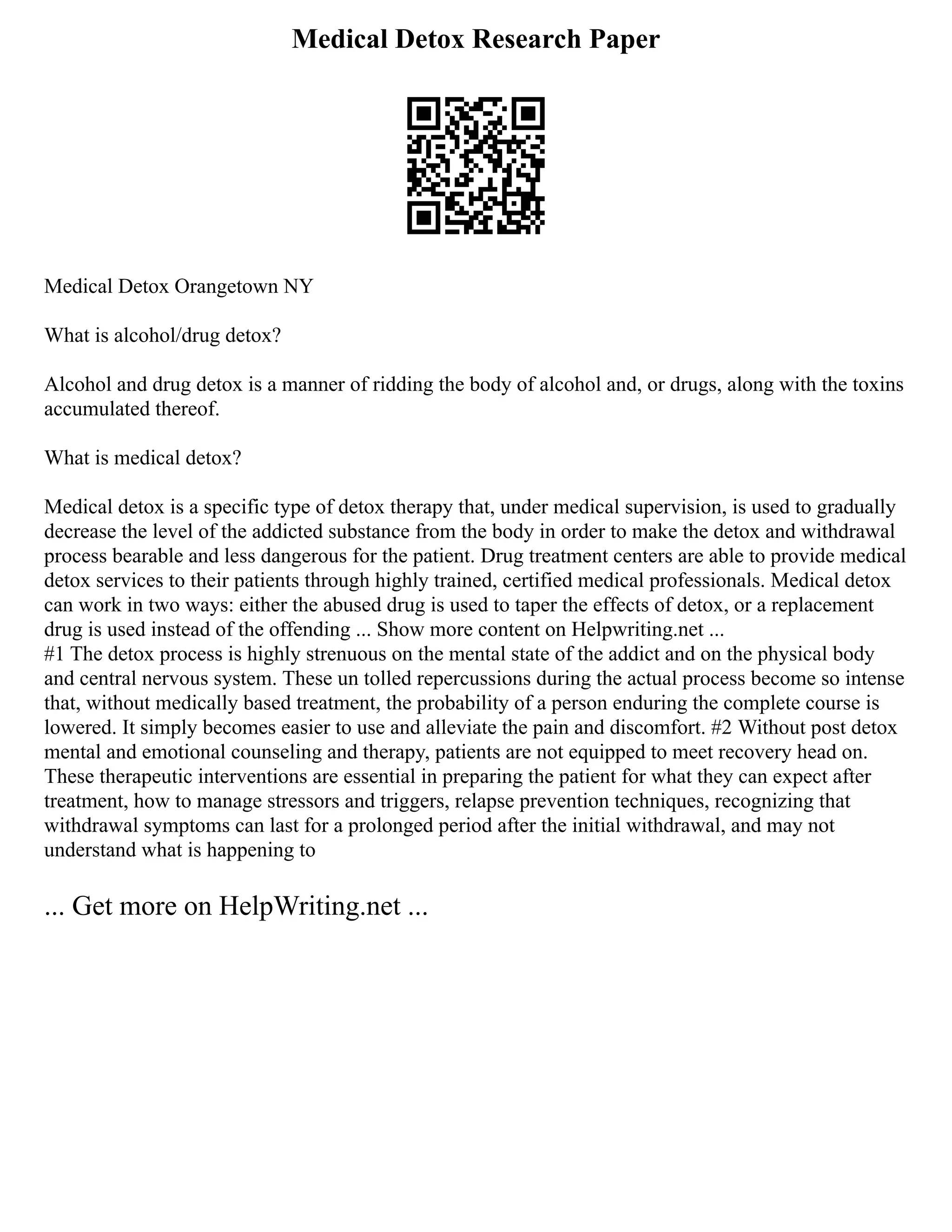 Medical Detox Research Paper
Medical Detox Orangetown NY
What is alcohol/drug detox?
Alcohol and drug detox is a manner of ridding the body of alcohol and, or drugs, along with the toxins
accumulated thereof.
What is medical detox?
Medical detox is a specific type of detox therapy that, under medical supervision, is used to gradually
decrease the level of the addicted substance from the body in order to make the detox and withdrawal
process bearable and less dangerous for the patient. Drug treatment centers are able to provide medical
detox services to their patients through highly trained, certified medical professionals. Medical detox
can work in two ways: either the abused drug is used to taper the effects of detox, or a replacement
drug is used instead of the offending ... Show more content on Helpwriting.net ...
#1 The detox process is highly strenuous on the mental state of the addict and on the physical body
and central nervous system. These un tolled repercussions during the actual process become so intense
that, without medically based treatment, the probability of a person enduring the complete course is
lowered. It simply becomes easier to use and alleviate the pain and discomfort. #2 Without post detox
mental and emotional counseling and therapy, patients are not equipped to meet recovery head on.
These therapeutic interventions are essential in preparing the patient for what they can expect after
treatment, how to manage stressors and triggers, relapse prevention techniques, recognizing that
withdrawal symptoms can last for a prolonged period after the initial withdrawal, and may not
understand what is happening to
... Get more on HelpWriting.net ...
 