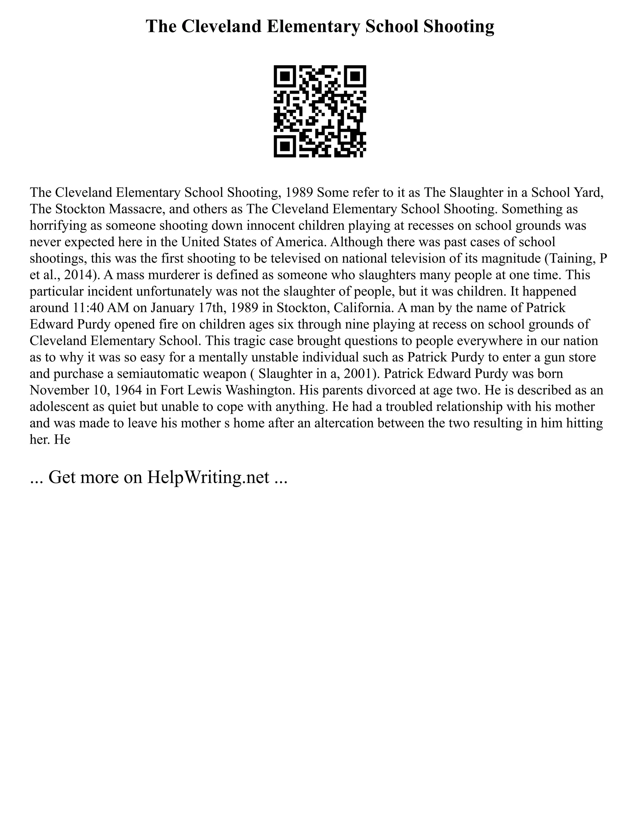The Cleveland Elementary School Shooting
The Cleveland Elementary School Shooting, 1989 Some refer to it as The Slaughter in a School Yard,
The Stockton Massacre, and others as The Cleveland Elementary School Shooting. Something as
horrifying as someone shooting down innocent children playing at recesses on school grounds was
never expected here in the United States of America. Although there was past cases of school
shootings, this was the first shooting to be televised on national television of its magnitude (Taining, P
et al., 2014). A mass murderer is defined as someone who slaughters many people at one time. This
particular incident unfortunately was not the slaughter of people, but it was children. It happened
around 11:40 AM on January 17th, 1989 in Stockton, California. A man by the name of Patrick
Edward Purdy opened fire on children ages six through nine playing at recess on school grounds of
Cleveland Elementary School. This tragic case brought questions to people everywhere in our nation
as to why it was so easy for a mentally unstable individual such as Patrick Purdy to enter a gun store
and purchase a semiautomatic weapon ( Slaughter in a, 2001). Patrick Edward Purdy was born
November 10, 1964 in Fort Lewis Washington. His parents divorced at age two. He is described as an
adolescent as quiet but unable to cope with anything. He had a troubled relationship with his mother
and was made to leave his mother s home after an altercation between the two resulting in him hitting
her. He
... Get more on HelpWriting.net ...
 