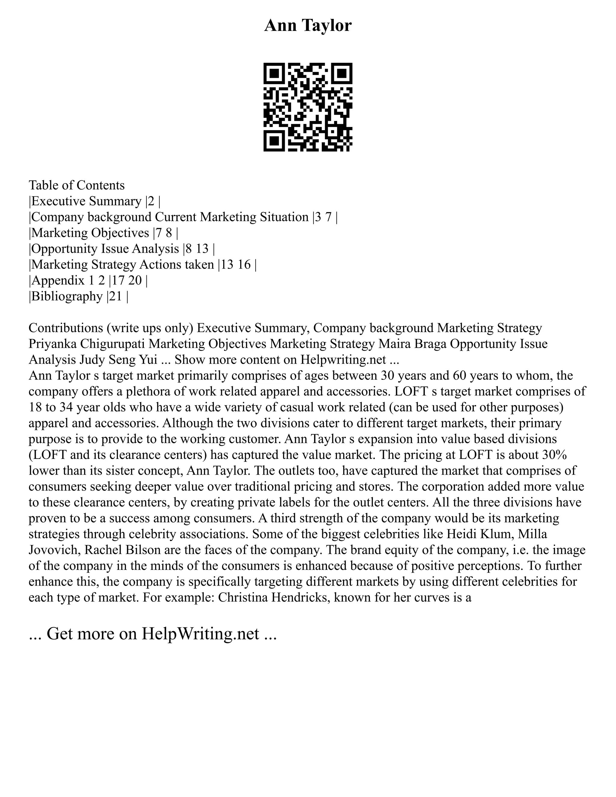 Ann Taylor
Table of Contents
|Executive Summary |2 |
|Company background Current Marketing Situation |3 7 |
|Marketing Objectives |7 8 |
|Opportunity Issue Analysis |8 13 |
|Marketing Strategy Actions taken |13 16 |
|Appendix 1 2 |17 20 |
|Bibliography |21 |
Contributions (write ups only) Executive Summary, Company background Marketing Strategy
Priyanka Chigurupati Marketing Objectives Marketing Strategy Maira Braga Opportunity Issue
Analysis Judy Seng Yui ... Show more content on Helpwriting.net ...
Ann Taylor s target market primarily comprises of ages between 30 years and 60 years to whom, the
company offers a plethora of work related apparel and accessories. LOFT s target market comprises of
18 to 34 year olds who have a wide variety of casual work related (can be used for other purposes)
apparel and accessories. Although the two divisions cater to different target markets, their primary
purpose is to provide to the working customer. Ann Taylor s expansion into value based divisions
(LOFT and its clearance centers) has captured the value market. The pricing at LOFT is about 30%
lower than its sister concept, Ann Taylor. The outlets too, have captured the market that comprises of
consumers seeking deeper value over traditional pricing and stores. The corporation added more value
to these clearance centers, by creating private labels for the outlet centers. All the three divisions have
proven to be a success among consumers. A third strength of the company would be its marketing
strategies through celebrity associations. Some of the biggest celebrities like Heidi Klum, Milla
Jovovich, Rachel Bilson are the faces of the company. The brand equity of the company, i.e. the image
of the company in the minds of the consumers is enhanced because of positive perceptions. To further
enhance this, the company is specifically targeting different markets by using different celebrities for
each type of market. For example: Christina Hendricks, known for her curves is a
... Get more on HelpWriting.net ...
 