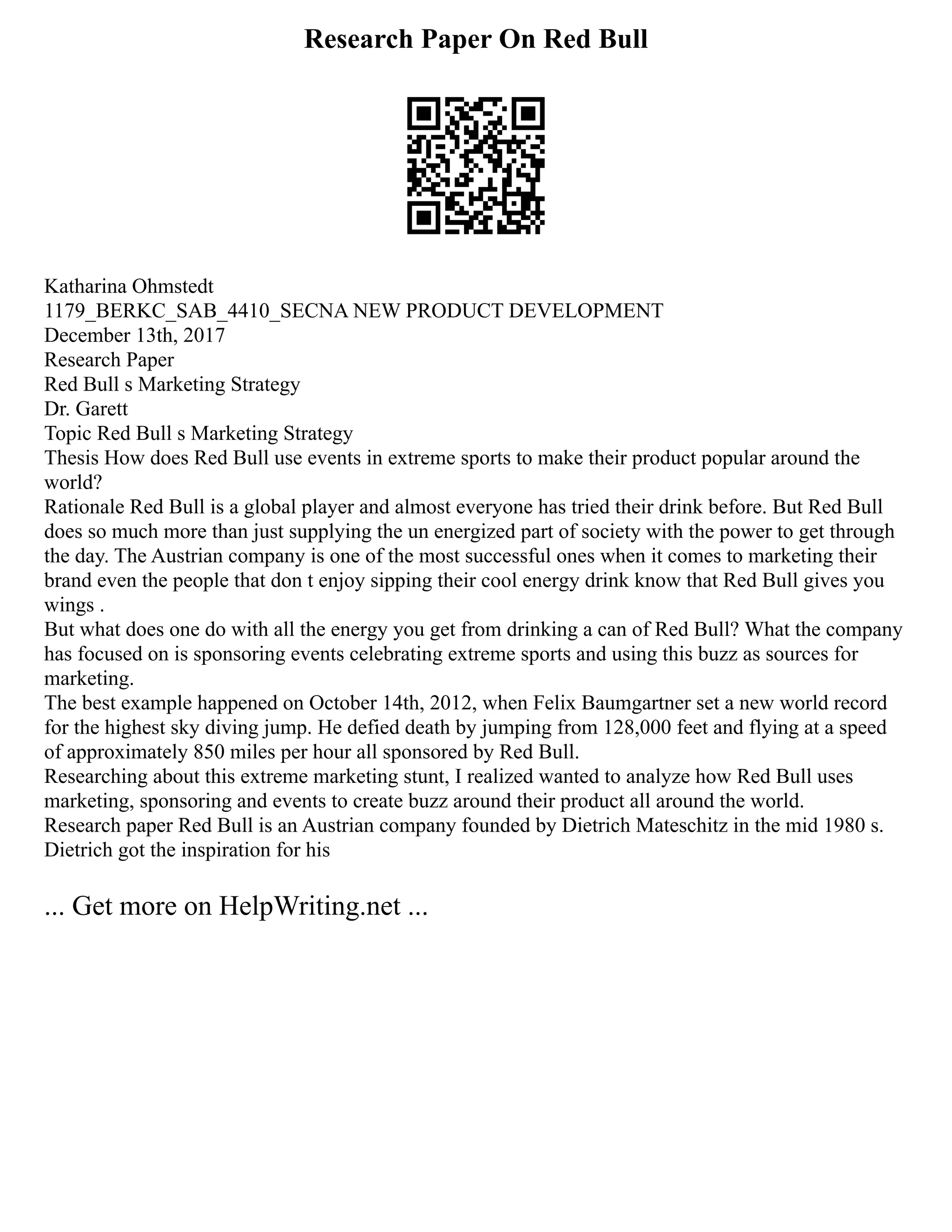 Research Paper On Red Bull
Katharina Ohmstedt
1179_BERKC_SAB_4410_SECNA NEW PRODUCT DEVELOPMENT
December 13th, 2017
Research Paper
Red Bull s Marketing Strategy
Dr. Garett
Topic Red Bull s Marketing Strategy
Thesis How does Red Bull use events in extreme sports to make their product popular around the
world?
Rationale Red Bull is a global player and almost everyone has tried their drink before. But Red Bull
does so much more than just supplying the un energized part of society with the power to get through
the day. The Austrian company is one of the most successful ones when it comes to marketing their
brand even the people that don t enjoy sipping their cool energy drink know that Red Bull gives you
wings .
But what does one do with all the energy you get from drinking a can of Red Bull? What the company
has focused on is sponsoring events celebrating extreme sports and using this buzz as sources for
marketing.
The best example happened on October 14th, 2012, when Felix Baumgartner set a new world record
for the highest sky diving jump. He defied death by jumping from 128,000 feet and flying at a speed
of approximately 850 miles per hour all sponsored by Red Bull.
Researching about this extreme marketing stunt, I realized wanted to analyze how Red Bull uses
marketing, sponsoring and events to create buzz around their product all around the world.
Research paper Red Bull is an Austrian company founded by Dietrich Mateschitz in the mid 1980 s.
Dietrich got the inspiration for his
... Get more on HelpWriting.net ...
 