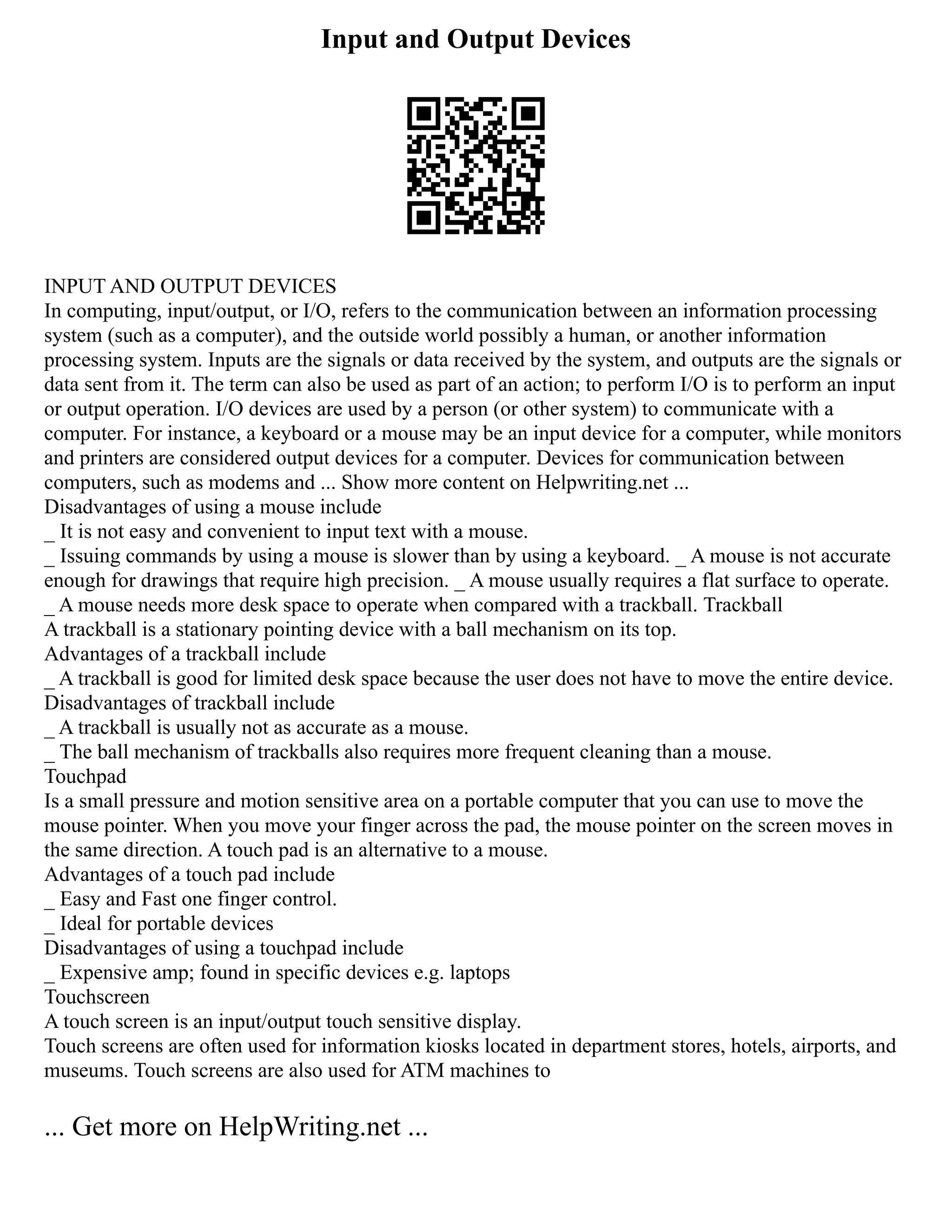 Input and Output Devices
INPUT AND OUTPUT DEVICES
In computing, input/output, or I/O, refers to the communication between an information processing
system (such as a computer), and the outside world possibly a human, or another information
processing system. Inputs are the signals or data received by the system, and outputs are the signals or
data sent from it. The term can also be used as part of an action; to perform I/O is to perform an input
or output operation. I/O devices are used by a person (or other system) to communicate with a
computer. For instance, a keyboard or a mouse may be an input device for a computer, while monitors
and printers are considered output devices for a computer. Devices for communication between
computers, such as modems and ... Show more content on Helpwriting.net ...
Disadvantages of using a mouse include
_ It is not easy and convenient to input text with a mouse.
_ Issuing commands by using a mouse is slower than by using a keyboard. _ A mouse is not accurate
enough for drawings that require high precision. _ A mouse usually requires a flat surface to operate.
_ A mouse needs more desk space to operate when compared with a trackball. Trackball
A trackball is a stationary pointing device with a ball mechanism on its top.
Advantages of a trackball include
_ A trackball is good for limited desk space because the user does not have to move the entire device.
Disadvantages of trackball include
_ A trackball is usually not as accurate as a mouse.
_ The ball mechanism of trackballs also requires more frequent cleaning than a mouse.
Touchpad
Is a small pressure and motion sensitive area on a portable computer that you can use to move the
mouse pointer. When you move your finger across the pad, the mouse pointer on the screen moves in
the same direction. A touch pad is an alternative to a mouse.
Advantages of a touch pad include
_ Easy and Fast one finger control.
_ Ideal for portable devices
Disadvantages of using a touchpad include
_ Expensive amp; found in specific devices e.g. laptops
Touchscreen
A touch screen is an input/output touch sensitive display.
Touch screens are often used for information kiosks located in department stores, hotels, airports, and
museums. Touch screens are also used for ATM machines to
... Get more on HelpWriting.net ...
 