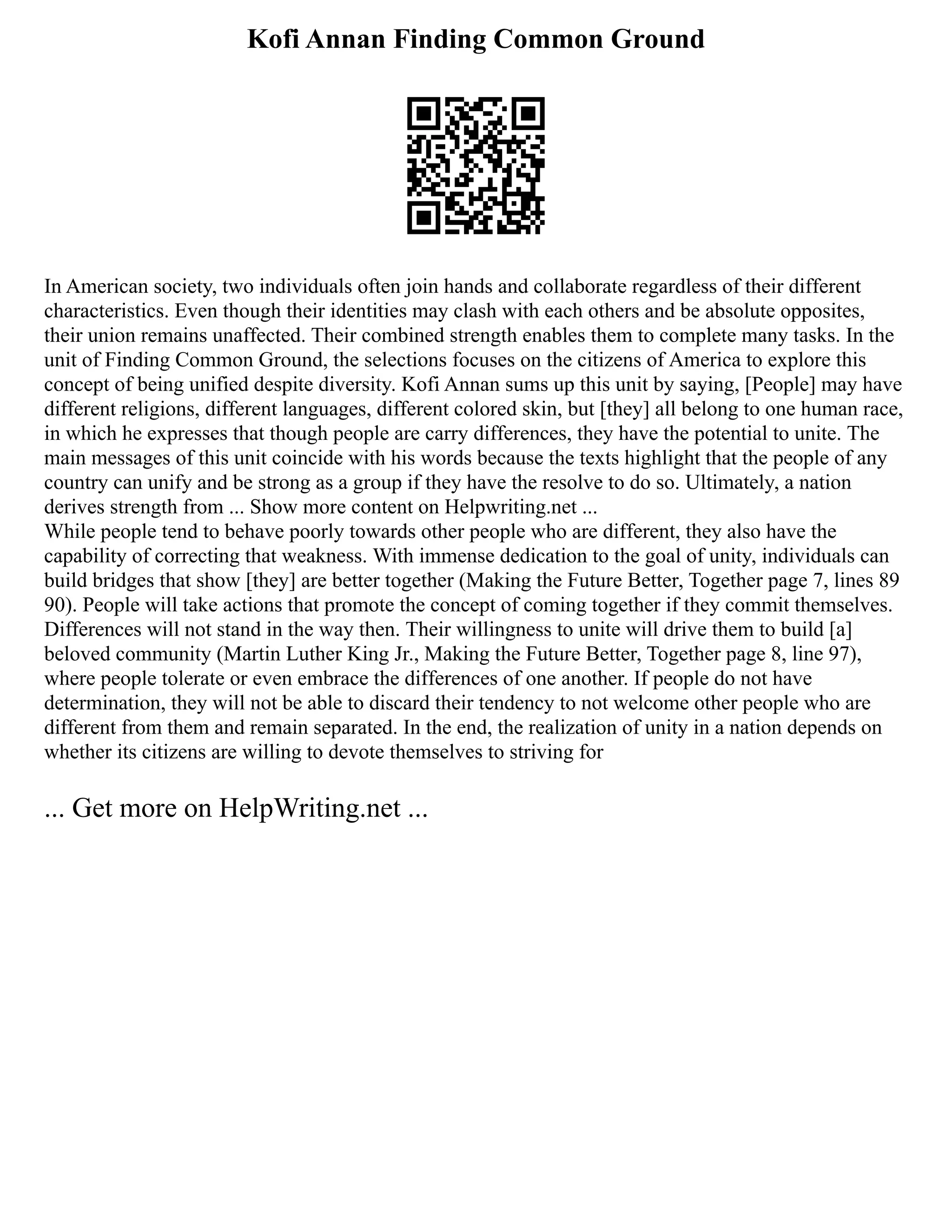 Kofi Annan Finding Common Ground
In American society, two individuals often join hands and collaborate regardless of their different
characteristics. Even though their identities may clash with each others and be absolute opposites,
their union remains unaffected. Their combined strength enables them to complete many tasks. In the
unit of Finding Common Ground, the selections focuses on the citizens of America to explore this
concept of being unified despite diversity. Kofi Annan sums up this unit by saying, [People] may have
different religions, different languages, different colored skin, but [they] all belong to one human race,
in which he expresses that though people are carry differences, they have the potential to unite. The
main messages of this unit coincide with his words because the texts highlight that the people of any
country can unify and be strong as a group if they have the resolve to do so. Ultimately, a nation
derives strength from ... Show more content on Helpwriting.net ...
While people tend to behave poorly towards other people who are different, they also have the
capability of correcting that weakness. With immense dedication to the goal of unity, individuals can
build bridges that show [they] are better together (Making the Future Better, Together page 7, lines 89
90). People will take actions that promote the concept of coming together if they commit themselves.
Differences will not stand in the way then. Their willingness to unite will drive them to build [a]
beloved community (Martin Luther King Jr., Making the Future Better, Together page 8, line 97),
where people tolerate or even embrace the differences of one another. If people do not have
determination, they will not be able to discard their tendency to not welcome other people who are
different from them and remain separated. In the end, the realization of unity in a nation depends on
whether its citizens are willing to devote themselves to striving for
... Get more on HelpWriting.net ...
 