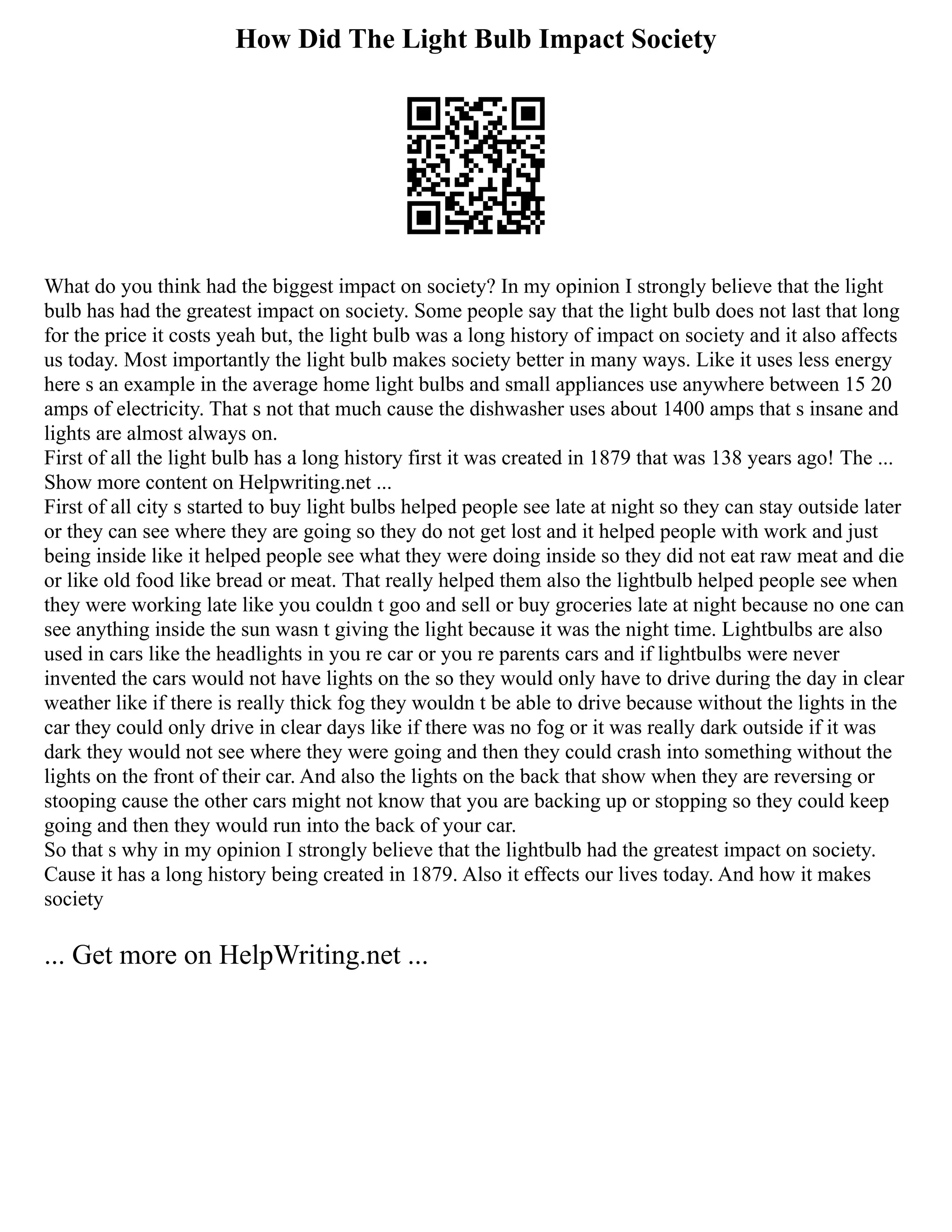 How Did The Light Bulb Impact Society
What do you think had the biggest impact on society? In my opinion I strongly believe that the light
bulb has had the greatest impact on society. Some people say that the light bulb does not last that long
for the price it costs yeah but, the light bulb was a long history of impact on society and it also affects
us today. Most importantly the light bulb makes society better in many ways. Like it uses less energy
here s an example in the average home light bulbs and small appliances use anywhere between 15 20
amps of electricity. That s not that much cause the dishwasher uses about 1400 amps that s insane and
lights are almost always on.
First of all the light bulb has a long history first it was created in 1879 that was 138 years ago! The ...
Show more content on Helpwriting.net ...
First of all city s started to buy light bulbs helped people see late at night so they can stay outside later
or they can see where they are going so they do not get lost and it helped people with work and just
being inside like it helped people see what they were doing inside so they did not eat raw meat and die
or like old food like bread or meat. That really helped them also the lightbulb helped people see when
they were working late like you couldn t goo and sell or buy groceries late at night because no one can
see anything inside the sun wasn t giving the light because it was the night time. Lightbulbs are also
used in cars like the headlights in you re car or you re parents cars and if lightbulbs were never
invented the cars would not have lights on the so they would only have to drive during the day in clear
weather like if there is really thick fog they wouldn t be able to drive because without the lights in the
car they could only drive in clear days like if there was no fog or it was really dark outside if it was
dark they would not see where they were going and then they could crash into something without the
lights on the front of their car. And also the lights on the back that show when they are reversing or
stooping cause the other cars might not know that you are backing up or stopping so they could keep
going and then they would run into the back of your car.
So that s why in my opinion I strongly believe that the lightbulb had the greatest impact on society.
Cause it has a long history being created in 1879. Also it effects our lives today. And how it makes
society
... Get more on HelpWriting.net ...
 