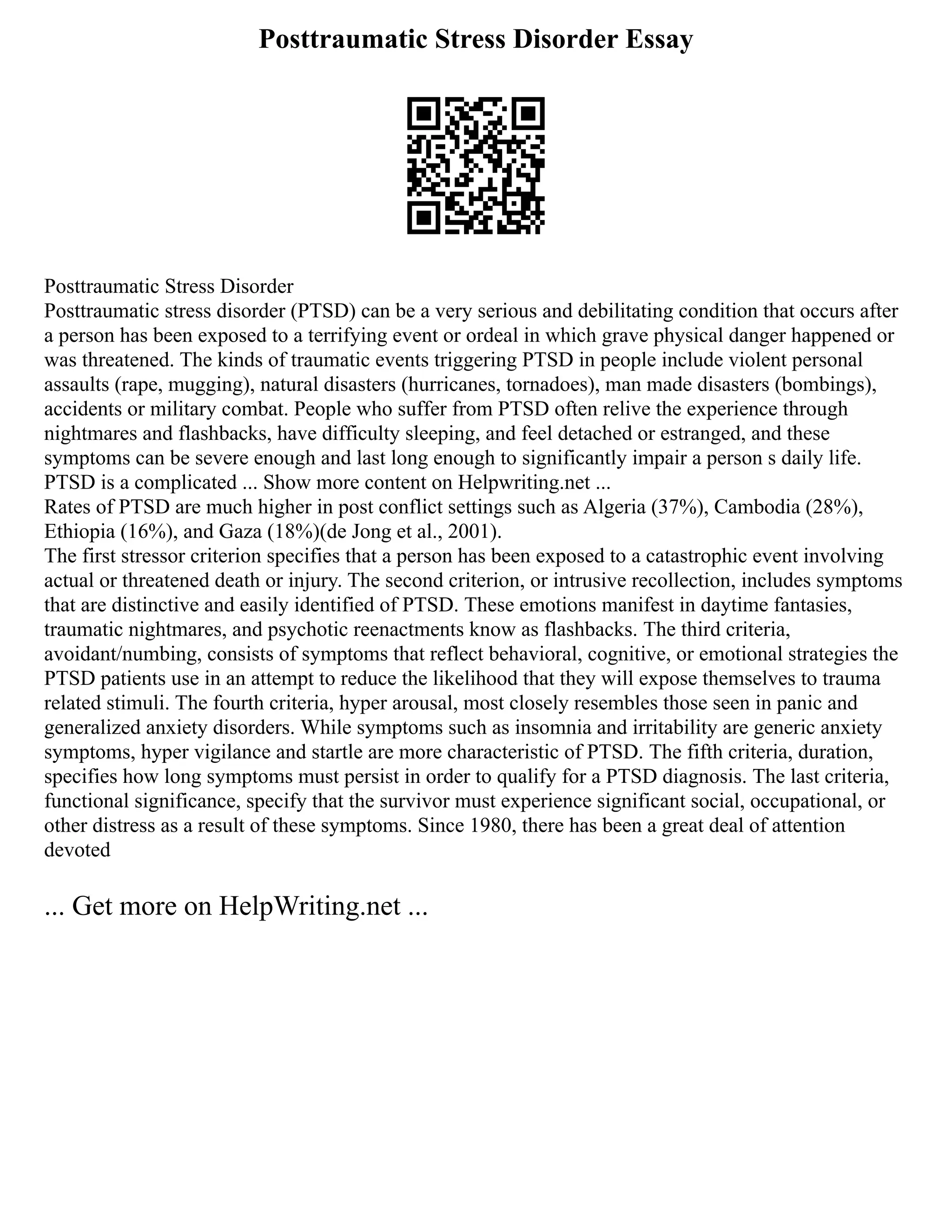 Posttraumatic Stress Disorder Essay
Posttraumatic Stress Disorder
Posttraumatic stress disorder (PTSD) can be a very serious and debilitating condition that occurs after
a person has been exposed to a terrifying event or ordeal in which grave physical danger happened or
was threatened. The kinds of traumatic events triggering PTSD in people include violent personal
assaults (rape, mugging), natural disasters (hurricanes, tornadoes), man made disasters (bombings),
accidents or military combat. People who suffer from PTSD often relive the experience through
nightmares and flashbacks, have difficulty sleeping, and feel detached or estranged, and these
symptoms can be severe enough and last long enough to significantly impair a person s daily life.
PTSD is a complicated ... Show more content on Helpwriting.net ...
Rates of PTSD are much higher in post conflict settings such as Algeria (37%), Cambodia (28%),
Ethiopia (16%), and Gaza (18%)(de Jong et al., 2001).
The first stressor criterion specifies that a person has been exposed to a catastrophic event involving
actual or threatened death or injury. The second criterion, or intrusive recollection, includes symptoms
that are distinctive and easily identified of PTSD. These emotions manifest in daytime fantasies,
traumatic nightmares, and psychotic reenactments know as flashbacks. The third criteria,
avoidant/numbing, consists of symptoms that reflect behavioral, cognitive, or emotional strategies the
PTSD patients use in an attempt to reduce the likelihood that they will expose themselves to trauma
related stimuli. The fourth criteria, hyper arousal, most closely resembles those seen in panic and
generalized anxiety disorders. While symptoms such as insomnia and irritability are generic anxiety
symptoms, hyper vigilance and startle are more characteristic of PTSD. The fifth criteria, duration,
specifies how long symptoms must persist in order to qualify for a PTSD diagnosis. The last criteria,
functional significance, specify that the survivor must experience significant social, occupational, or
other distress as a result of these symptoms. Since 1980, there has been a great deal of attention
devoted
... Get more on HelpWriting.net ...
 