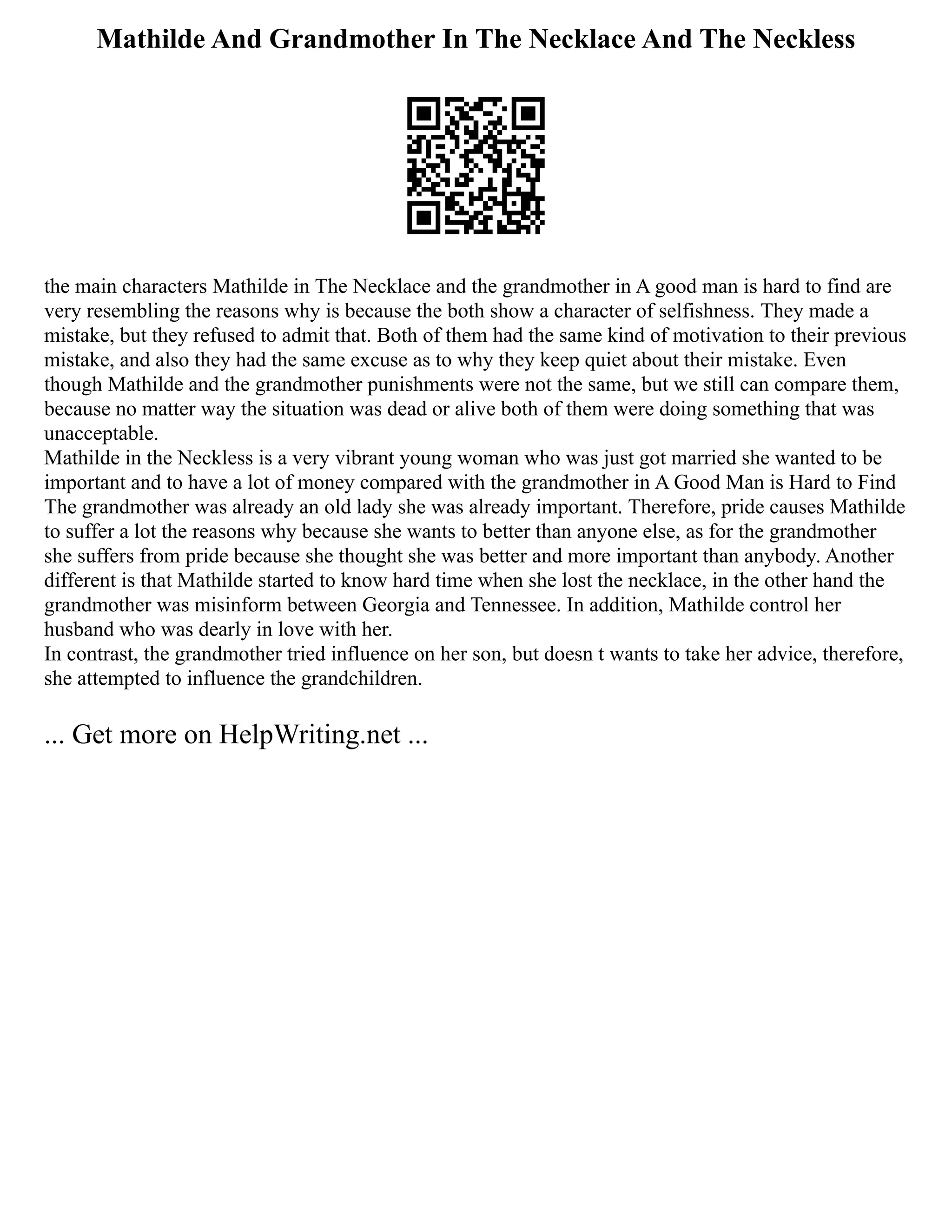 Mathilde And Grandmother In The Necklace And The Neckless
the main characters Mathilde in The Necklace and the grandmother in A good man is hard to find are
very resembling the reasons why is because the both show a character of selfishness. They made a
mistake, but they refused to admit that. Both of them had the same kind of motivation to their previous
mistake, and also they had the same excuse as to why they keep quiet about their mistake. Even
though Mathilde and the grandmother punishments were not the same, but we still can compare them,
because no matter way the situation was dead or alive both of them were doing something that was
unacceptable.
Mathilde in the Neckless is a very vibrant young woman who was just got married she wanted to be
important and to have a lot of money compared with the grandmother in A Good Man is Hard to Find
The grandmother was already an old lady she was already important. Therefore, pride causes Mathilde
to suffer a lot the reasons why because she wants to better than anyone else, as for the grandmother
she suffers from pride because she thought she was better and more important than anybody. Another
different is that Mathilde started to know hard time when she lost the necklace, in the other hand the
grandmother was misinform between Georgia and Tennessee. In addition, Mathilde control her
husband who was dearly in love with her.
In contrast, the grandmother tried influence on her son, but doesn t wants to take her advice, therefore,
she attempted to influence the grandchildren.
... Get more on HelpWriting.net ...
 