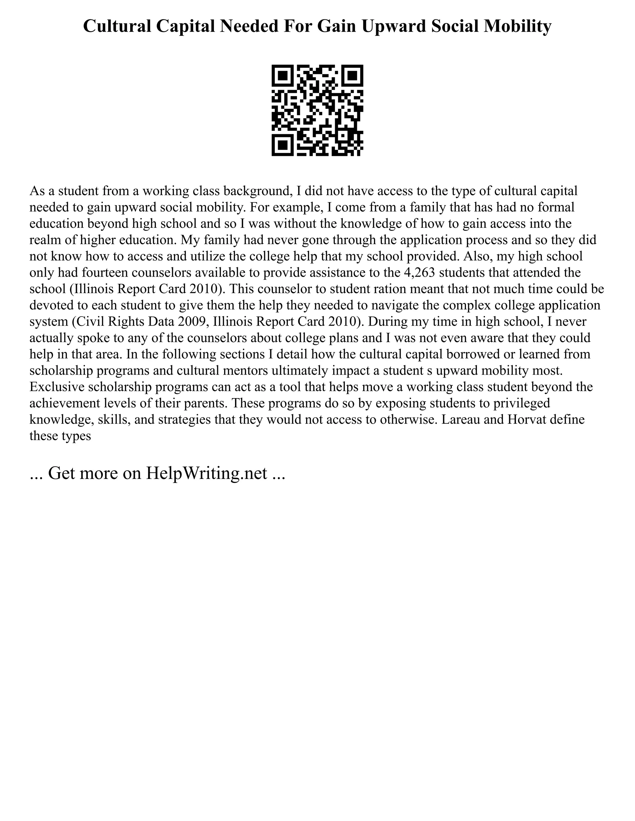 Cultural Capital Needed For Gain Upward Social Mobility
As a student from a working class background, I did not have access to the type of cultural capital
needed to gain upward social mobility. For example, I come from a family that has had no formal
education beyond high school and so I was without the knowledge of how to gain access into the
realm of higher education. My family had never gone through the application process and so they did
not know how to access and utilize the college help that my school provided. Also, my high school
only had fourteen counselors available to provide assistance to the 4,263 students that attended the
school (Illinois Report Card 2010). This counselor to student ration meant that not much time could be
devoted to each student to give them the help they needed to navigate the complex college application
system (Civil Rights Data 2009, Illinois Report Card 2010). During my time in high school, I never
actually spoke to any of the counselors about college plans and I was not even aware that they could
help in that area. In the following sections I detail how the cultural capital borrowed or learned from
scholarship programs and cultural mentors ultimately impact a student s upward mobility most.
Exclusive scholarship programs can act as a tool that helps move a working class student beyond the
achievement levels of their parents. These programs do so by exposing students to privileged
knowledge, skills, and strategies that they would not access to otherwise. Lareau and Horvat define
these types
... Get more on HelpWriting.net ...
 