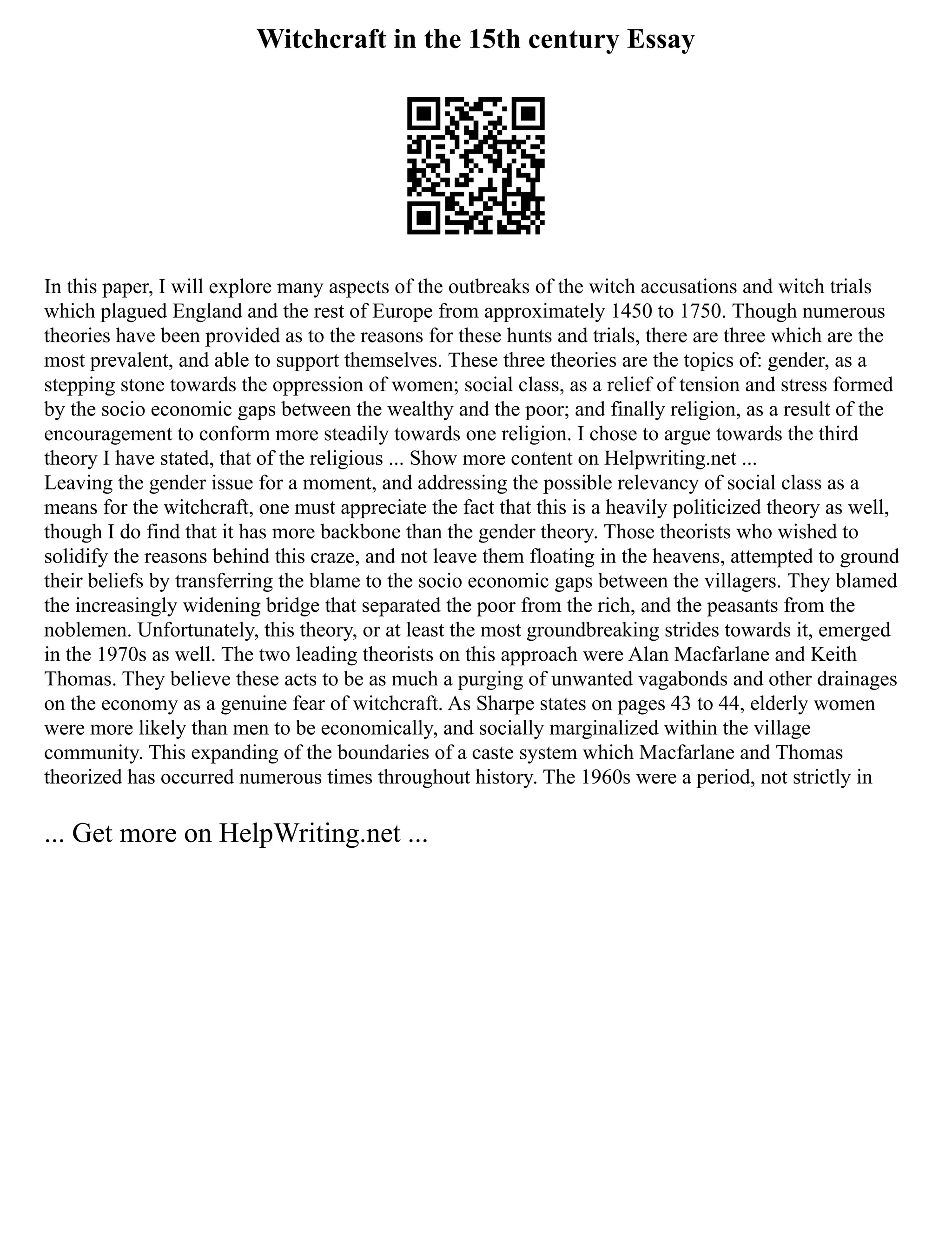 Witchcraft in the 15th century Essay
In this paper, I will explore many aspects of the outbreaks of the witch accusations and witch trials
which plagued England and the rest of Europe from approximately 1450 to 1750. Though numerous
theories have been provided as to the reasons for these hunts and trials, there are three which are the
most prevalent, and able to support themselves. These three theories are the topics of: gender, as a
stepping stone towards the oppression of women; social class, as a relief of tension and stress formed
by the socio economic gaps between the wealthy and the poor; and finally religion, as a result of the
encouragement to conform more steadily towards one religion. I chose to argue towards the third
theory I have stated, that of the religious ... Show more content on Helpwriting.net ...
Leaving the gender issue for a moment, and addressing the possible relevancy of social class as a
means for the witchcraft, one must appreciate the fact that this is a heavily politicized theory as well,
though I do find that it has more backbone than the gender theory. Those theorists who wished to
solidify the reasons behind this craze, and not leave them floating in the heavens, attempted to ground
their beliefs by transferring the blame to the socio economic gaps between the villagers. They blamed
the increasingly widening bridge that separated the poor from the rich, and the peasants from the
noblemen. Unfortunately, this theory, or at least the most groundbreaking strides towards it, emerged
in the 1970s as well. The two leading theorists on this approach were Alan Macfarlane and Keith
Thomas. They believe these acts to be as much a purging of unwanted vagabonds and other drainages
on the economy as a genuine fear of witchcraft. As Sharpe states on pages 43 to 44, elderly women
were more likely than men to be economically, and socially marginalized within the village
community. This expanding of the boundaries of a caste system which Macfarlane and Thomas
theorized has occurred numerous times throughout history. The 1960s were a period, not strictly in
... Get more on HelpWriting.net ...
 