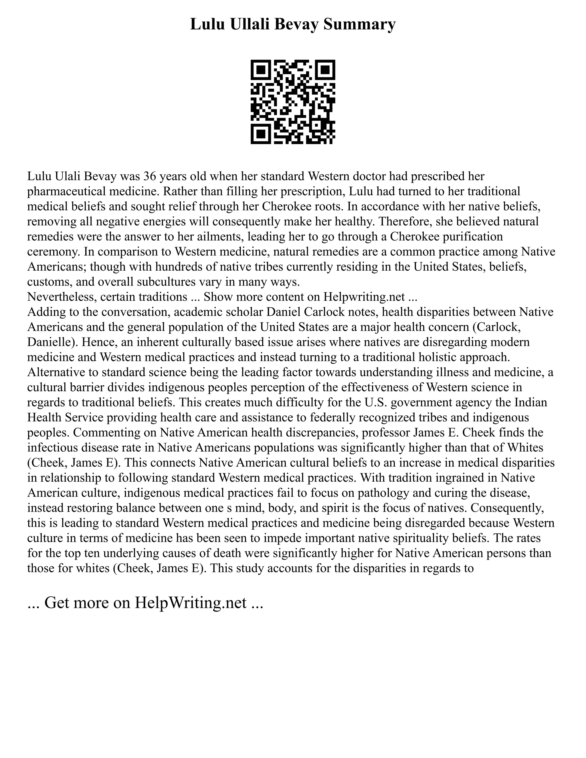 Lulu Ullali Bevay Summary
Lulu Ulali Bevay was 36 years old when her standard Western doctor had prescribed her
pharmaceutical medicine. Rather than filling her prescription, Lulu had turned to her traditional
medical beliefs and sought relief through her Cherokee roots. In accordance with her native beliefs,
removing all negative energies will consequently make her healthy. Therefore, she believed natural
remedies were the answer to her ailments, leading her to go through a Cherokee purification
ceremony. In comparison to Western medicine, natural remedies are a common practice among Native
Americans; though with hundreds of native tribes currently residing in the United States, beliefs,
customs, and overall subcultures vary in many ways.
Nevertheless, certain traditions ... Show more content on Helpwriting.net ...
Adding to the conversation, academic scholar Daniel Carlock notes, health disparities between Native
Americans and the general population of the United States are a major health concern (Carlock,
Danielle). Hence, an inherent culturally based issue arises where natives are disregarding modern
medicine and Western medical practices and instead turning to a traditional holistic approach.
Alternative to standard science being the leading factor towards understanding illness and medicine, a
cultural barrier divides indigenous peoples perception of the effectiveness of Western science in
regards to traditional beliefs. This creates much difficulty for the U.S. government agency the Indian
Health Service providing health care and assistance to federally recognized tribes and indigenous
peoples. Commenting on Native American health discrepancies, professor James E. Cheek finds the
infectious disease rate in Native Americans populations was significantly higher than that of Whites
(Cheek, James E). This connects Native American cultural beliefs to an increase in medical disparities
in relationship to following standard Western medical practices. With tradition ingrained in Native
American culture, indigenous medical practices fail to focus on pathology and curing the disease,
instead restoring balance between one s mind, body, and spirit is the focus of natives. Consequently,
this is leading to standard Western medical practices and medicine being disregarded because Western
culture in terms of medicine has been seen to impede important native spirituality beliefs. The rates
for the top ten underlying causes of death were significantly higher for Native American persons than
those for whites (Cheek, James E). This study accounts for the disparities in regards to
... Get more on HelpWriting.net ...
 