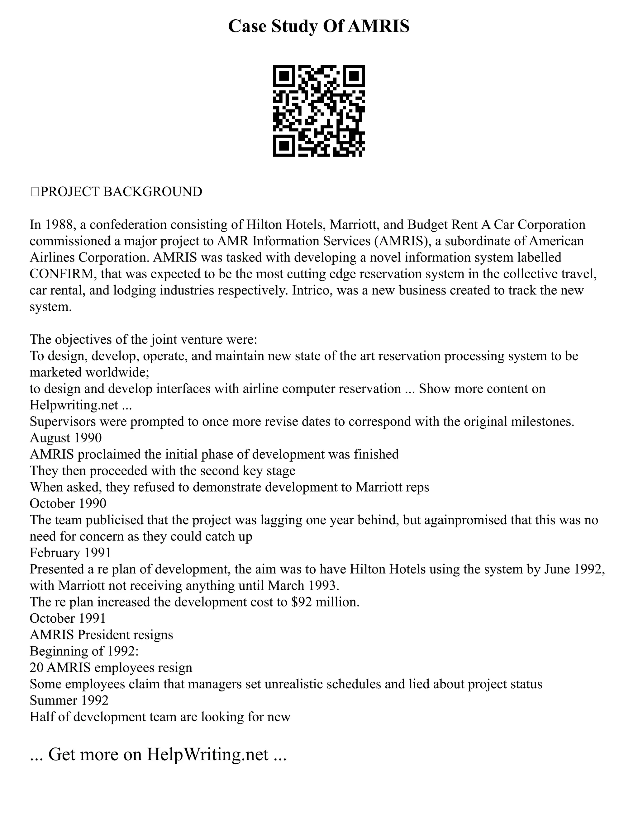 Case Study Of AMRIS
PROJECT BACKGROUND
In 1988, a confederation consisting of Hilton Hotels, Marriott, and Budget Rent A Car Corporation
commissioned a major project to AMR Information Services (AMRIS), a subordinate of American
Airlines Corporation. AMRIS was tasked with developing a novel information system labelled
CONFIRM, that was expected to be the most cutting edge reservation system in the collective travel,
car rental, and lodging industries respectively. Intrico, was a new business created to track the new
system.
The objectives of the joint venture were:
To design, develop, operate, and maintain new state of the art reservation processing system to be
marketed worldwide;
to design and develop interfaces with airline computer reservation ... Show more content on
Helpwriting.net ...
Supervisors were prompted to once more revise dates to correspond with the original milestones.
August 1990
AMRIS proclaimed the initial phase of development was finished
They then proceeded with the second key stage
When asked, they refused to demonstrate development to Marriott reps
October 1990
The team publicised that the project was lagging one year behind, but againpromised that this was no
need for concern as they could catch up
February 1991
Presented a re plan of development, the aim was to have Hilton Hotels using the system by June 1992,
with Marriott not receiving anything until March 1993.
The re plan increased the development cost to $92 million.
October 1991
AMRIS President resigns
Beginning of 1992:
20 AMRIS employees resign
Some employees claim that managers set unrealistic schedules and lied about project status
Summer 1992
Half of development team are looking for new
... Get more on HelpWriting.net ...
 
