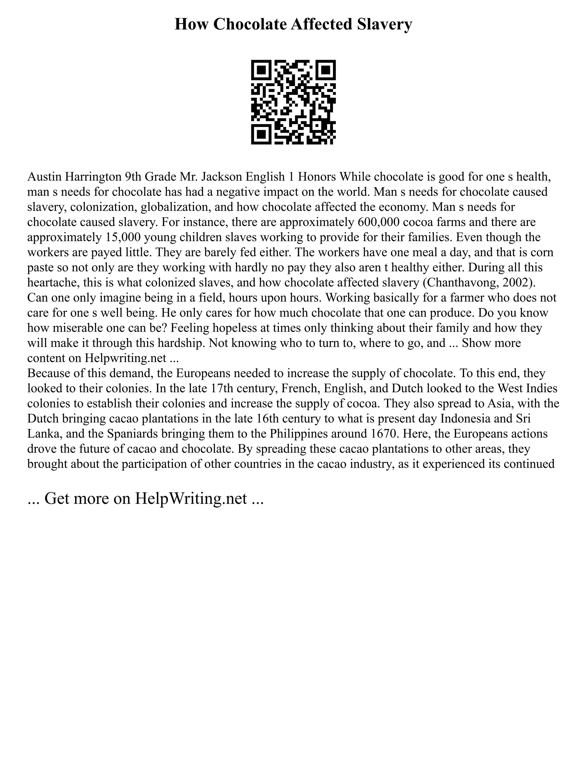 How Chocolate Affected Slavery
Austin Harrington 9th Grade Mr. Jackson English 1 Honors While chocolate is good for one s health,
man s needs for chocolate has had a negative impact on the world. Man s needs for chocolate caused
slavery, colonization, globalization, and how chocolate affected the economy. Man s needs for
chocolate caused slavery. For instance, there are approximately 600,000 cocoa farms and there are
approximately 15,000 young children slaves working to provide for their families. Even though the
workers are payed little. They are barely fed either. The workers have one meal a day, and that is corn
paste so not only are they working with hardly no pay they also aren t healthy either. During all this
heartache, this is what colonized slaves, and how chocolate affected slavery (Chanthavong, 2002).
Can one only imagine being in a field, hours upon hours. Working basically for a farmer who does not
care for one s well being. He only cares for how much chocolate that one can produce. Do you know
how miserable one can be? Feeling hopeless at times only thinking about their family and how they
will make it through this hardship. Not knowing who to turn to, where to go, and ... Show more
content on Helpwriting.net ...
Because of this demand, the Europeans needed to increase the supply of chocolate. To this end, they
looked to their colonies. In the late 17th century, French, English, and Dutch looked to the West Indies
colonies to establish their colonies and increase the supply of cocoa. They also spread to Asia, with the
Dutch bringing cacao plantations in the late 16th century to what is present day Indonesia and Sri
Lanka, and the Spaniards bringing them to the Philippines around 1670. Here, the Europeans actions
drove the future of cacao and chocolate. By spreading these cacao plantations to other areas, they
brought about the participation of other countries in the cacao industry, as it experienced its continued
... Get more on HelpWriting.net ...
 