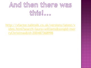 And then there was this!...http://xfactor.talktalk.co.uk/versions/latest/video.html?search=laura+williams&songId=merryChristmas&id=20048736899B