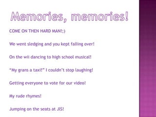 Memories, memories!COME ON THEN HARD MAN!;)We went sledging and you kept falling over!On the wii dancing to high school musical!“My grans a taxi!” I couldn’t stop laughing!Getting everyone to vote for our video!My rude rhymes!Jumping on the seats at JlS!