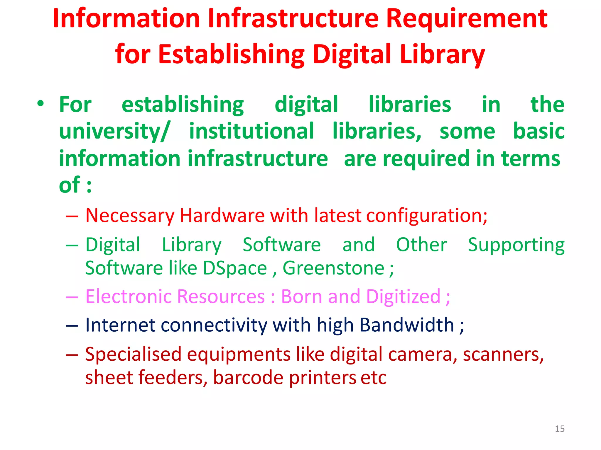 15
Information Infrastructure Requirement
for Establishing Digital Library
• For establishing digital libraries in the
university/ institutional libraries, some basic
information infrastructure are required in terms
of :
– Necessary Hardware with latest configuration;
– Digital Library Software and Other Supporting
Software like DSpace , Greenstone ;
– Electronic Resources : Born and Digitized ;
– Internet connectivity with high Bandwidth ;
– Specialised equipments like digital camera, scanners,
sheet feeders, barcode printers etc
 