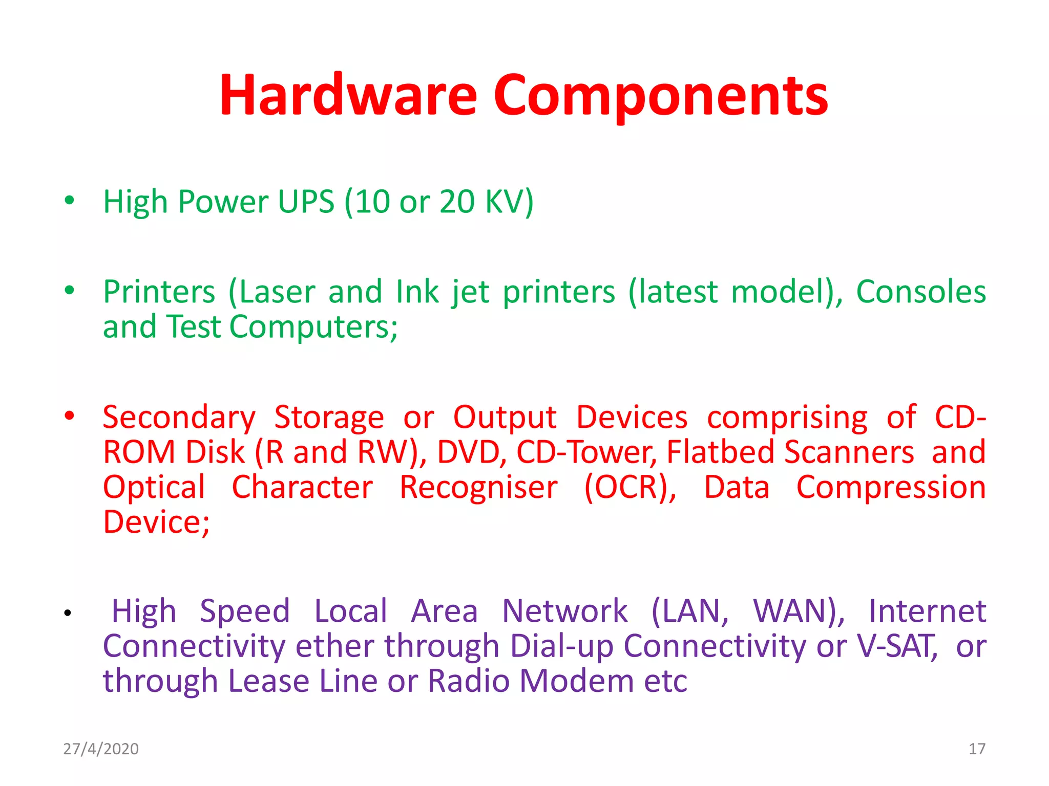 27/4/2020 17
Hardware Components
• High Power UPS (10 or 20 KV)
• Printers (Laser and Ink jet printers (latest model), Consoles
and Test Computers;
• Secondary Storage or Output Devices comprising of CD-
ROM Disk (R and RW), DVD, CD-Tower, Flatbed Scanners and
Optical Character Recogniser (OCR), Data Compression
Device;
• High Speed Local Area Network (LAN, WAN), Internet
Connectivity ether through Dial-up Connectivity or V-SAT, or
through Lease Line or Radio Modem etc
 