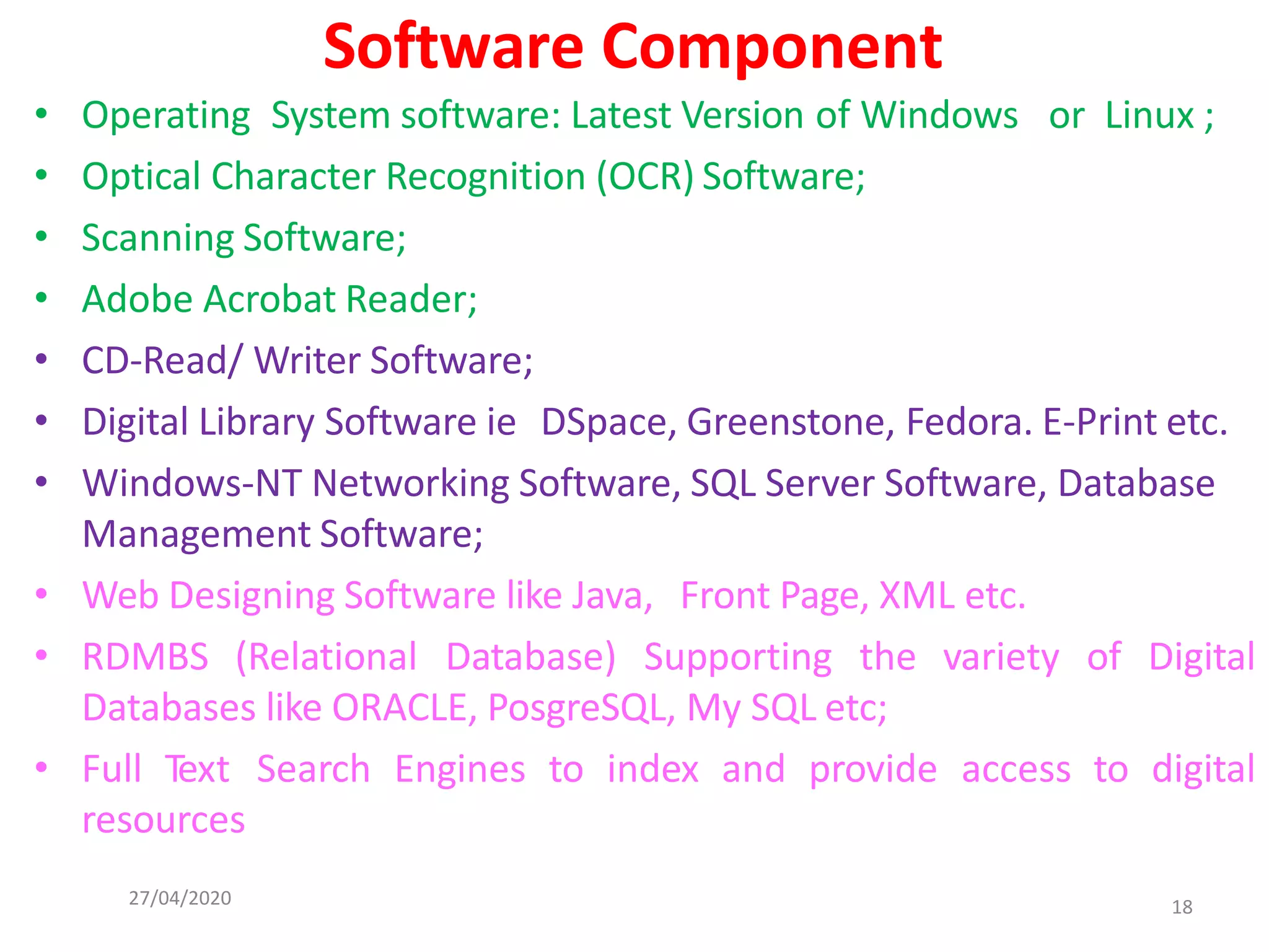 27/04/2020 18
Software Component
• Operating System software: Latest Version of Windows or Linux ;
• Optical Character Recognition (OCR) Software;
• Scanning Software;
• Adobe Acrobat Reader;
• CD-Read/ Writer Software;
• Digital Library Software ie DSpace, Greenstone, Fedora. E-Print etc.
• Windows-NT Networking Software, SQL Server Software, Database
Management Software;
• Web Designing Software like Java, Front Page, XML etc.
• RDMBS (Relational Database) Supporting the variety of Digital
Databases like ORACLE, PosgreSQL, My SQL etc;
• Full Text Search Engines to index and provide access to digital
resources
 
