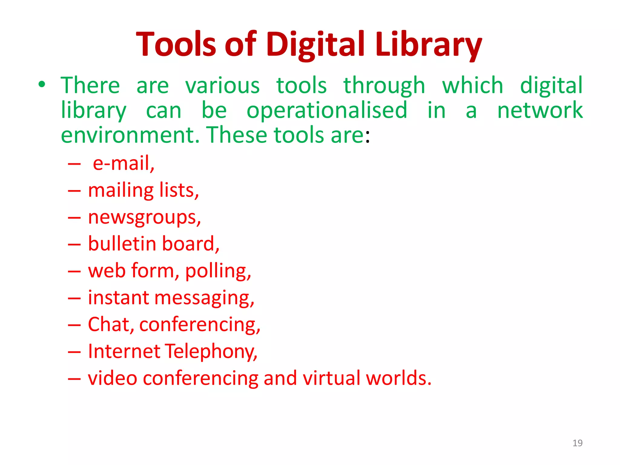 19
Tools of Digital Library
• There are various tools through which digital
library can be operationalised in a network
environment. These tools are:
– e-mail,
– mailing lists,
– newsgroups,
– bulletin board,
– web form, polling,
– instant messaging,
– Chat, conferencing,
– Internet Telephony,
– video conferencing and virtual worlds.
 