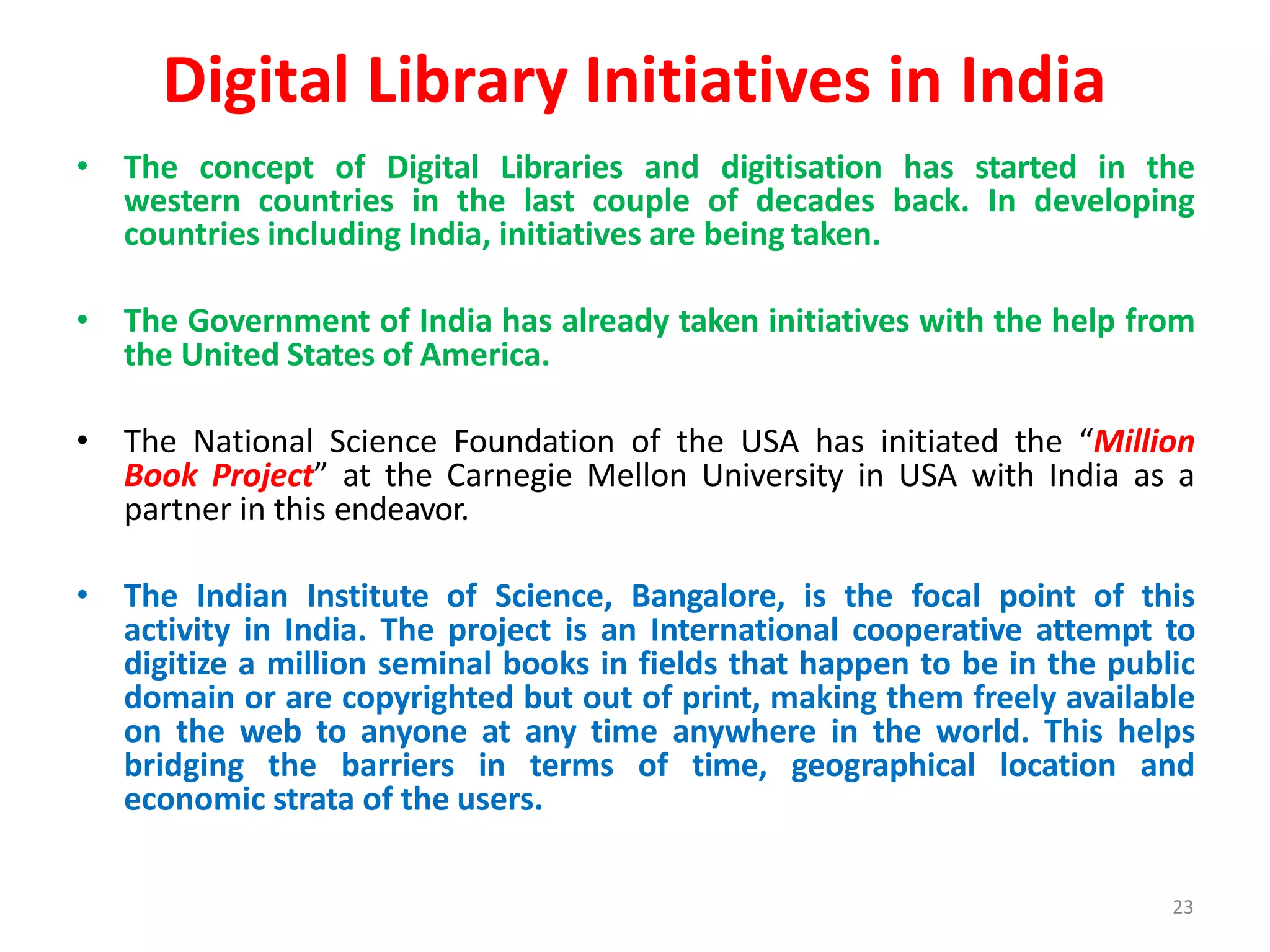 23
Digital Library Initiatives in India
• The concept of Digital Libraries and digitisation has started in the
western countries in the last couple of decades back. In developing
countries including India, initiatives are being taken.
• The Government of India has already taken initiatives with the help from
the United States of America.
• The National Science Foundation of the USA has initiated the “Million
Book Project” at the Carnegie Mellon University in USA with India as a
partner in this endeavor.
• The Indian Institute of Science, Bangalore, is the focal point of this
activity in India. The project is an International cooperative attempt to
digitize a million seminal books in fields that happen to be in the public
domain or are copyrighted but out of print, making them freely available
on the web to anyone at any time anywhere in the world. This helps
bridging the barriers in terms of time, geographical location and
economic strata of the users.
 