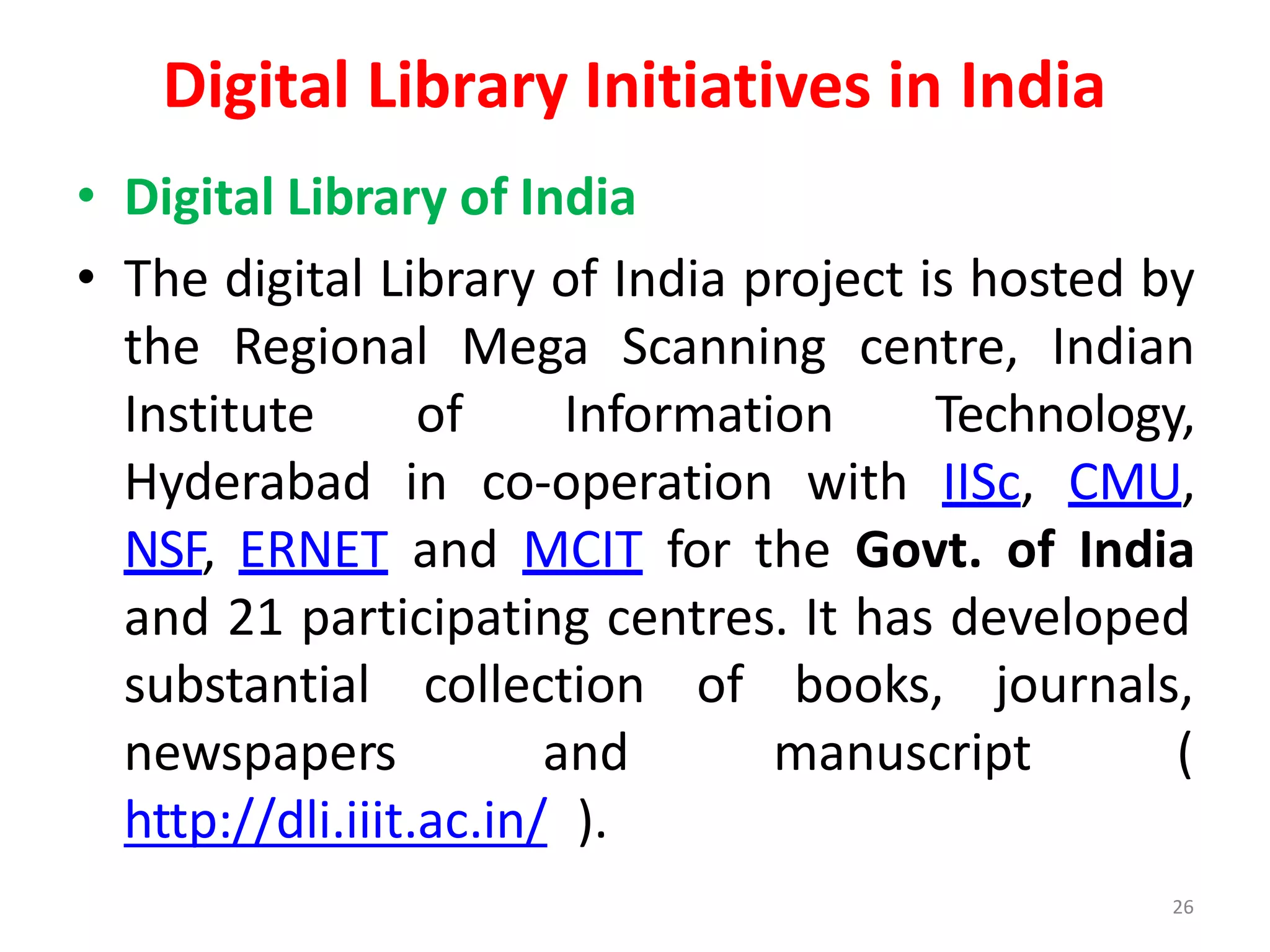 26
Digital Library Initiatives in India
• Digital Library of India
• The digital Library of India project is hosted by
the Regional Mega Scanning centre, Indian
Institute of Information Technology,
Hyderabad in co-operation with IISc, CMU,
NSF, ERNET and MCIT for the Govt. of India
and 21 participating centres. It has developed
substantial
newspapers
collection of books, journals,
and manuscript (
http://dli.iiit.ac.in/ ).
 