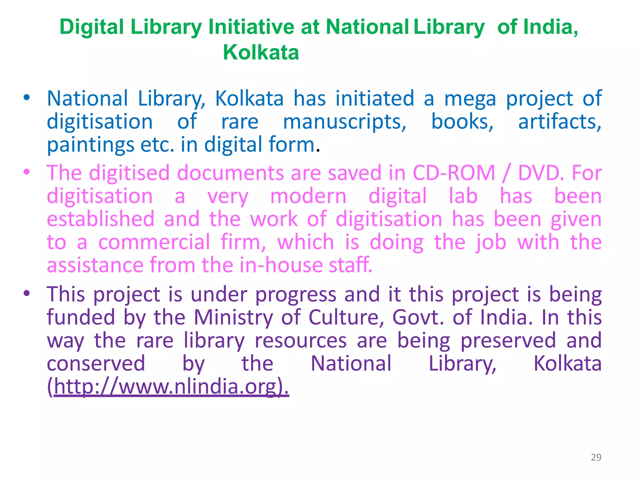 29
Digital Library Initiative at National Library of India,
Kolkata
• National Library, Kolkata has initiated a mega project of
digitisation of rare manuscripts, books, artifacts,
paintings etc. in digital form.
• The digitised documents are saved in CD-ROM / DVD. For
digitisation a very modern digital lab has been
established and the work of digitisation has been given
to a commercial firm, which is doing the job with the
assistance from the in-house staff.
• This project is under progress and it this project is being
funded by the Ministry of Culture, Govt. of India. In this
way the rare library resources are being preserved and
conserved by the National Library, Kolkata
(http://www.nlindia.org).
 