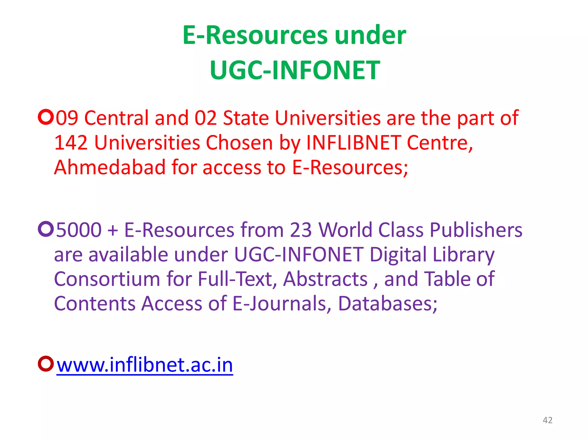 42
E-Resources under
UGC-INFONET
09 Central and 02 State Universities are the part of
142 Universities Chosen by INFLIBNET Centre,
Ahmedabad for access to E-Resources;
5000 + E-Resources from 23 World Class Publishers
are available under UGC-INFONET Digital Library
Consortium for Full-Text, Abstracts , and Table of
Contents Access of E-Journals, Databases;
www.inflibnet.ac.in
 