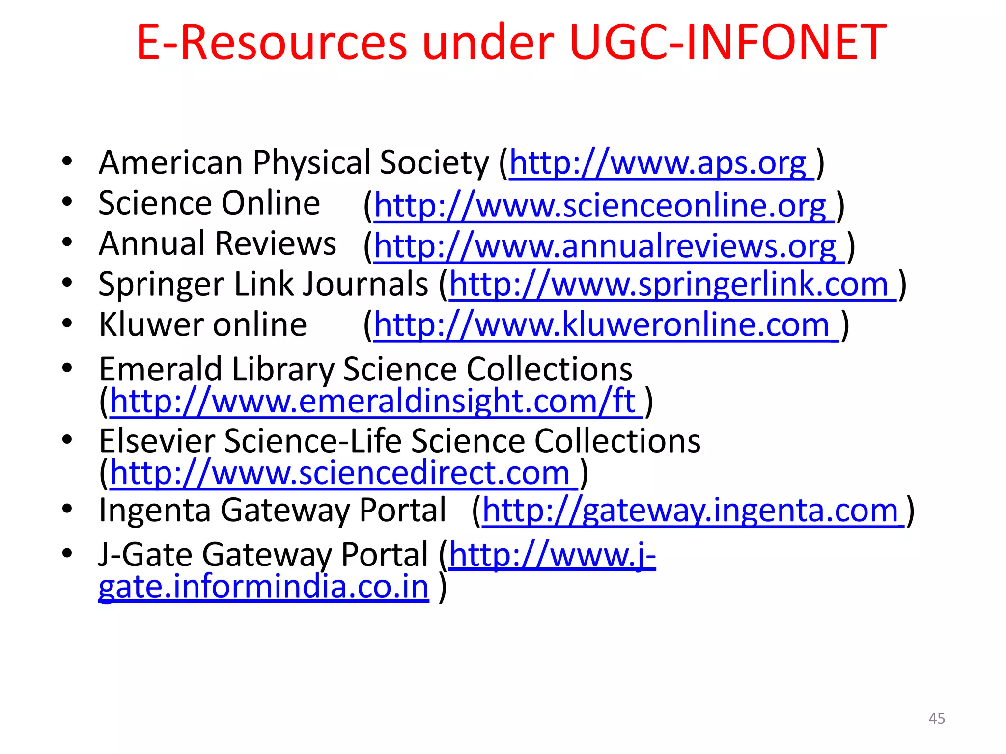 45
E-Resources under UGC-INFONET
(http://www.scienceonline.org )
(http://www.annualreviews.org )
• American Physical Society (http://www.aps.org )
• Science Online
• Annual Reviews
• Springer Link Journals (http://www.springerlink.com )
• Kluwer online (http://www.kluweronline.com )
• Emerald Library Science Collections
(http://www.emeraldinsight.com/ft )
• Elsevier Science-Life Science Collections
(http://www.sciencedirect.com )
• Ingenta Gateway Portal (http://gateway.ingenta.com)
• J-Gate Gateway Portal (http://www.j-
gate.informindia.co.in )
 