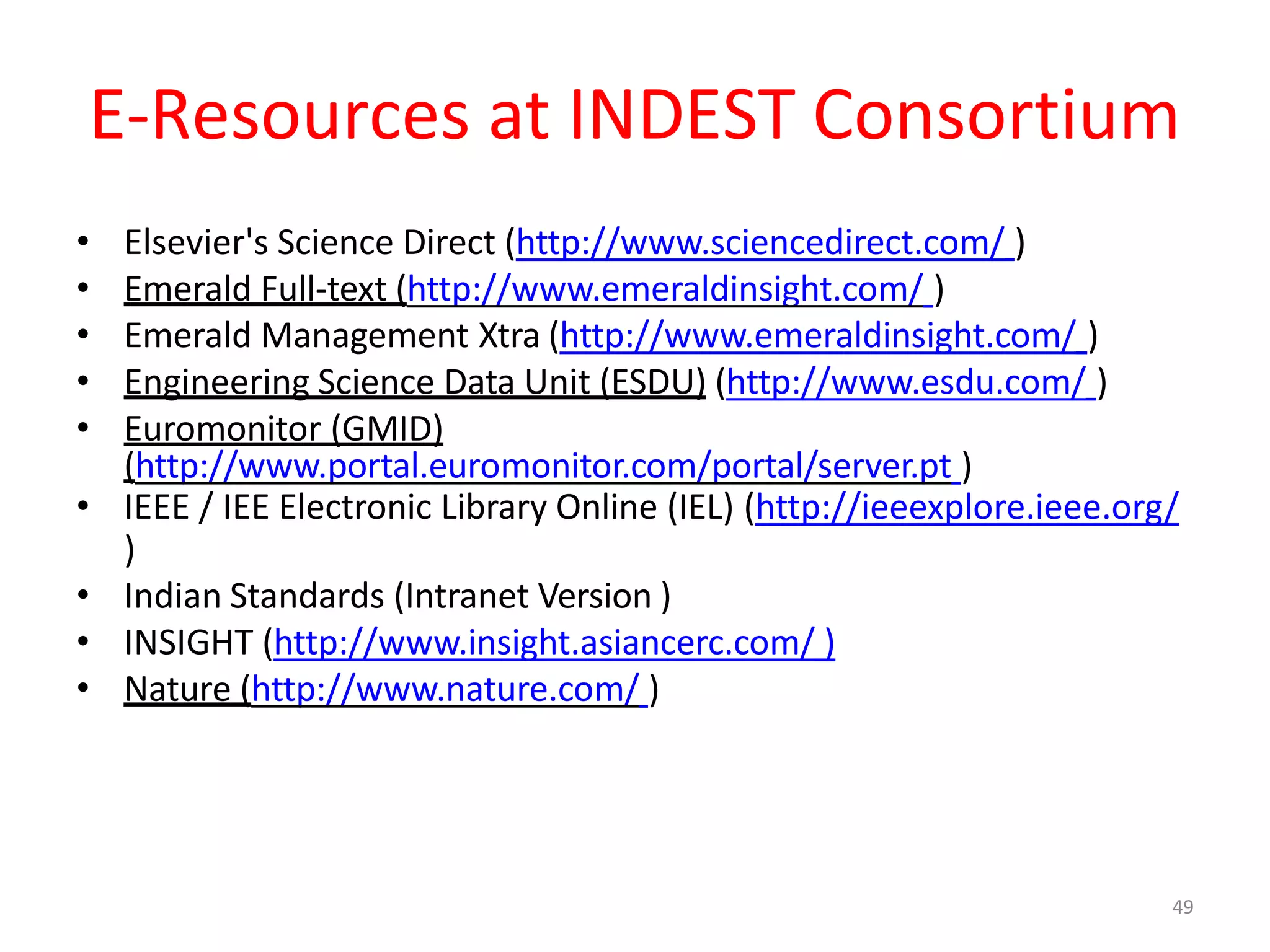 49
E-Resources at INDEST Consortium
• Elsevier's Science Direct (http://www.sciencedirect.com/ )
• Emerald Full-text (http://www.emeraldinsight.com/ )
• Emerald Management Xtra (http://www.emeraldinsight.com/ )
• Engineering Science Data Unit (ESDU) (http://www.esdu.com/ )
• Euromonitor (GMID)
(http://www.portal.euromonitor.com/portal/server.pt )
• IEEE / IEE Electronic Library Online (IEL) (http://ieeexplore.ieee.org/
)
• Indian Standards (Intranet Version )
• INSIGHT (http://www.insight.asiancerc.com/ )
• Nature (http://www.nature.com/ )
 