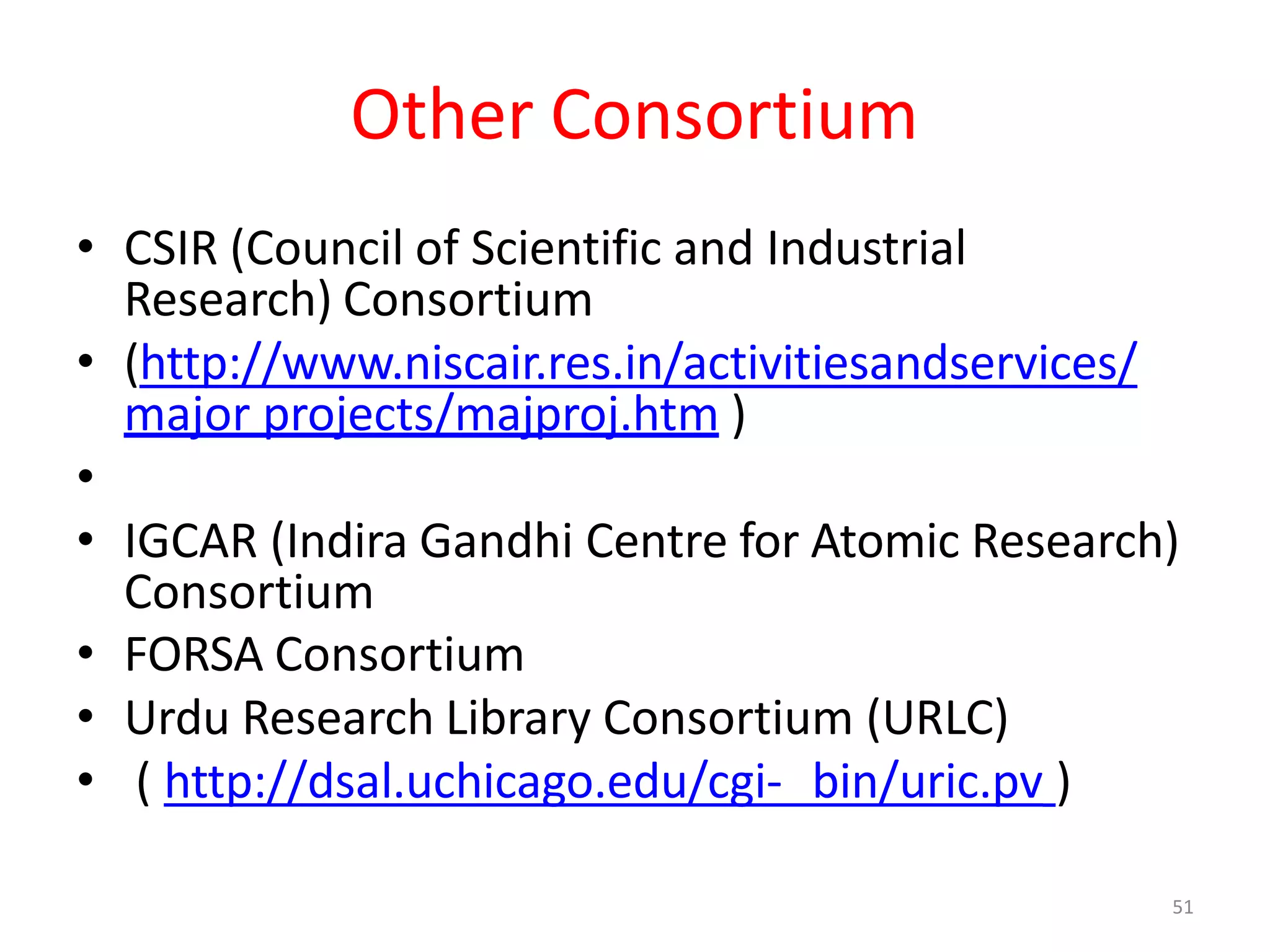 51
Other Consortium
• CSIR (Council of Scientific and Industrial
Research) Consortium
• (http://www.niscair.res.in/activitiesandservices/
major projects/majproj.htm )
•
• IGCAR (Indira Gandhi Centre for Atomic Research)
Consortium
• FORSA Consortium
• Urdu Research Library Consortium (URLC)
• ( http://dsal.uchicago.edu/cgi- bin/uric.pv )
 