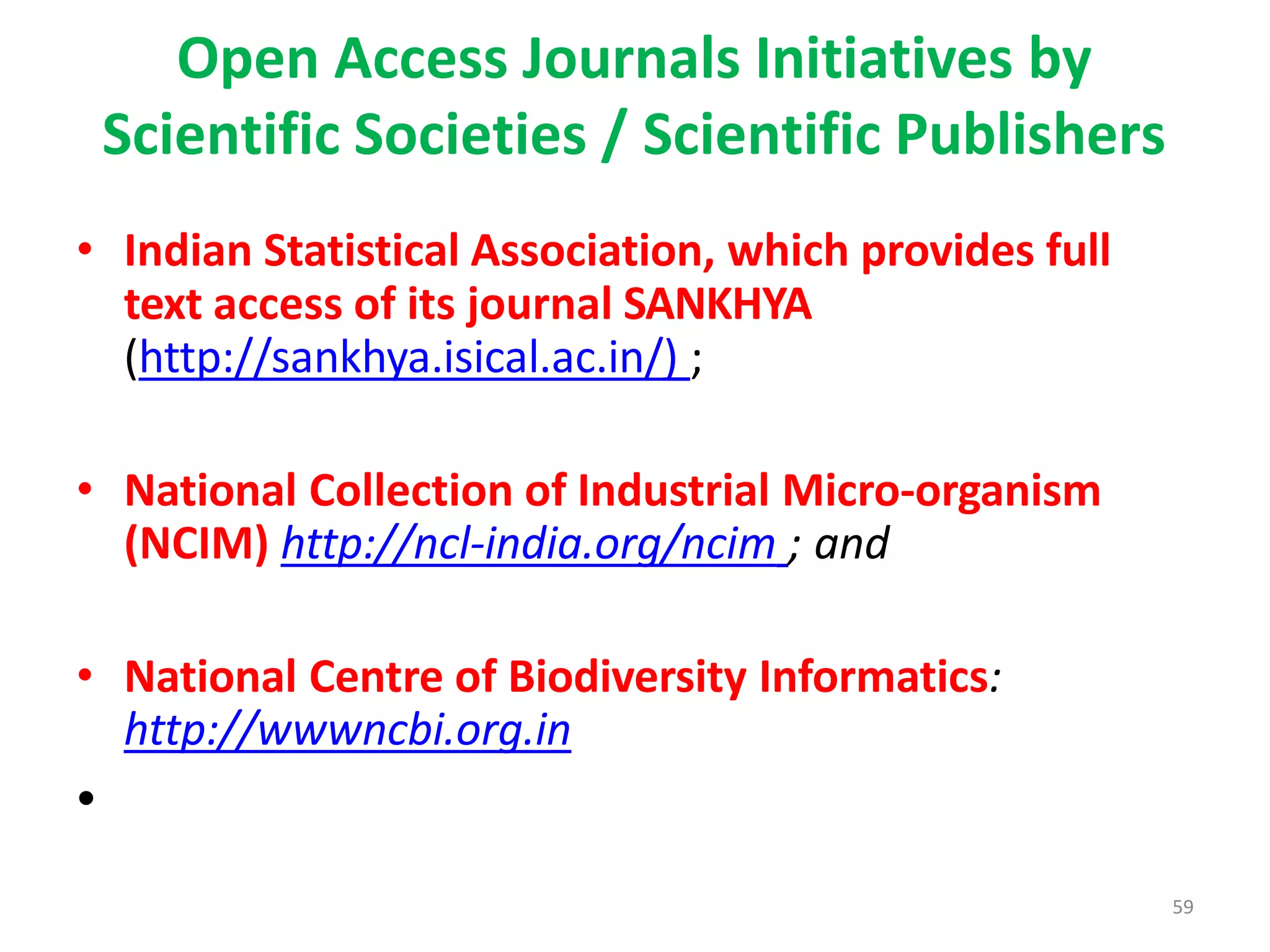 59
Open Access Journals Initiatives by
Scientific Societies / Scientific Publishers
• Indian Statistical Association, which provides full
text access of its journal SANKHYA
(http://sankhya.isical.ac.in/) ;
• National Collection of Industrial Micro-organism
(NCIM) http://ncl-india.org/ncim ; and
• National Centre of Biodiversity Informatics:
http://wwwncbi.org.in
•
 