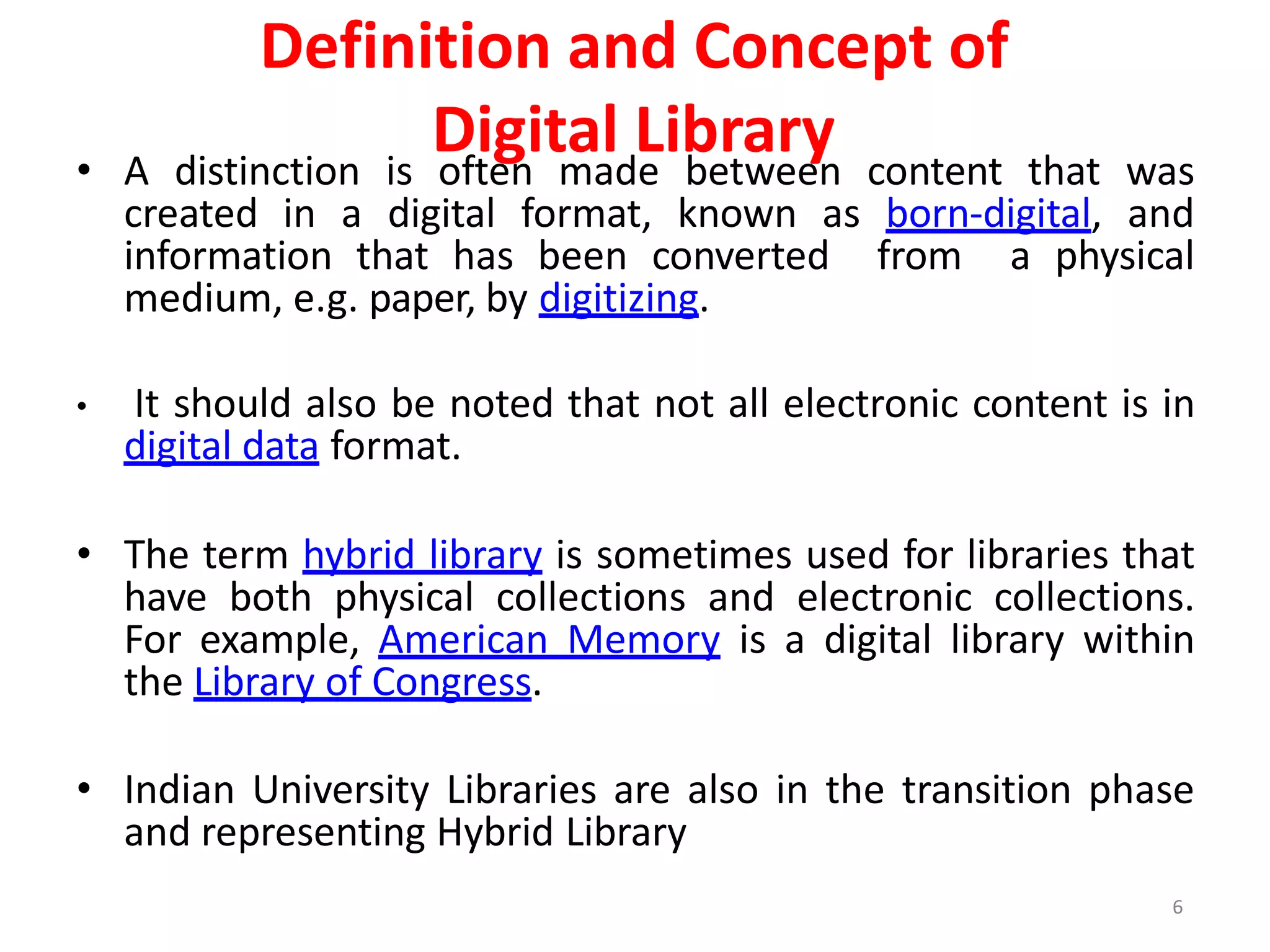 6
Definition and Concept of
Digital Library
• A distinction is often made between content that was
created in a digital format, known as born-digital, and
information that has been converted from a physical
medium, e.g. paper, by digitizing.
• It should also be noted that not all electronic content is in
digital data format.
• The term hybrid library is sometimes used for libraries that
have both physical collections and electronic collections.
For example, American Memory is a digital library within
the Library of Congress.
• Indian University Libraries are also in the transition phase
and representing Hybrid Library
 