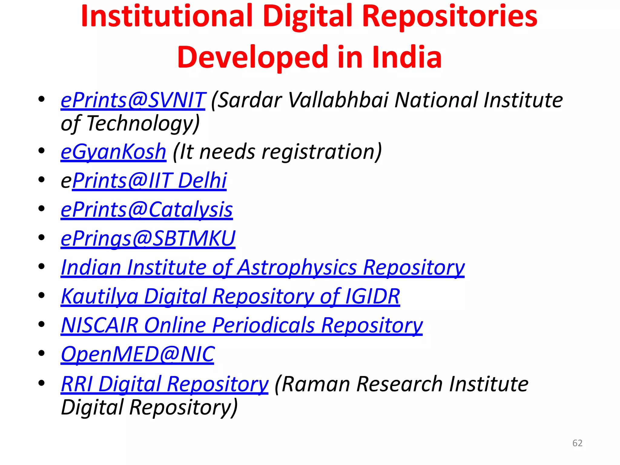 62
Institutional Digital Repositories
Developed in India
• ePrints@SVNIT (Sardar Vallabhbai National Institute
of Technology)
• eGyanKosh (It needs registration)
• ePrints@IIT Delhi
• ePrints@Catalysis
• ePrings@SBTMKU
• Indian Institute of Astrophysics Repository
• Kautilya Digital Repository of IGIDR
• NISCAIR Online Periodicals Repository
• OpenMED@NIC
• RRI Digital Repository (Raman Research Institute
Digital Repository)
 