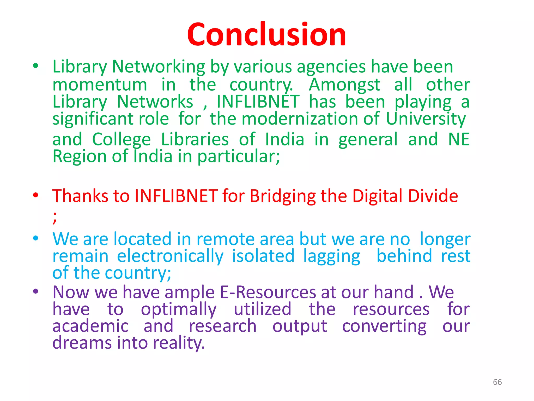 66
Conclusion
• Library Networking by various agencies have been
momentum in the country. Amongst all other
Library Networks , INFLIBNET has been playing a
significant role for the modernization of University
and College Libraries of India in general and NE
Region of India in particular;
• Thanks to INFLIBNET for Bridging the Digital Divide
;
• We are located in remote area but we are no longer
remain electronically isolated lagging behind rest
of the country;
• Now we have ample E-Resources at our hand . We
have to optimally utilized the resources for
academic and research output converting our
dreams into reality.
 