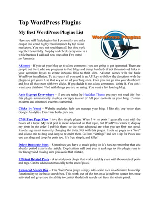 Top WordPress Plugins
My Best WordPress Plugins List
Here you will find plugins that I personally use and a
couple that come highly recommended by top online
marketers. You may not need them all, but they work
together beautifully. Stop by and check every once in a
while because I will add new ones after I’ve tested
performance.

Akismet – If you set your blog up to allow comments- you are going to get spammed. There are
people out there who use programs to find blogs and dump hundreds if not thousands of links in
your comment boxes to create inbound links to their sites. Akismet comes with the basic
WordPress installation. To activate it all you need is an API key so follow the directions with the
plugin to get yours. Use that key on all of your blog sites. Then you can go into your dashboard
and lose all that spam with two clicks. If you decide to not allow comments- delete it. You don’t
want your database filled with things you are not using. You want a fast loading blog.

Auto Excerpt Everywhere – If you are using the HeatMap Theme you may not need this- but
this plugin automatically displays excerpts instead of full post contents in your blog. Custom
excerpts and generated excerpts supported.

Clicky by Yoast – Website analytics help you manage your blog. I like this one better than
Google Analytics. Don’t use both- pick one.

CMS Tree Page View I love this simple plugin. When I write posts I generally start with the
basics of a topic. My next post is more advanced on that topic, but WordPress wants to display
my posts in the order I publish them- so the more advanced are what you see first- not good.
Reordering meant manually changing the dates. Not with this plugin. It sets up pages as a “tree”
and allows me to drag and drop to re-order them. Go into “settings” and set it up for Posts and
you can drag and drop for posts too. It’s free, simple, and killer!

Delete Duplicate Posts – Sometimes you have so much going on it’s hard to remember that you
already posted a particular article. Duplications will cost you in rankings so this plugin runs in
the background making sure you avoid that mistake.

Efficient Related Posts – A related posts plugin that works quickly even with thousands of posts
and tags. Can be added automatically to the end of posts.

Enhanced Search Box – This WordPress plugin simply adds some nice un-obtrusive Javascript
functionality to the basic search box. This works out-of-the-box on a WordPress search box once
activated and gives you the ability to control the default search text from the admin panel.
 