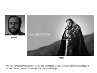 This was a small manipulation of Mr. Gough, Interactive Media Teacher, where I photo shopped
his head onto a Game of Thrones picture I found on Google.
Before
After
