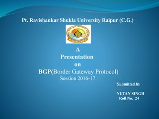 Pt. Ravishankar Shukla University Raipur (C.G.)
A
Presentation
on
BGP(Border Gateway Protocol)
Session 2016-17
Submitted by
NUTAN SINGH
Roll No. 24
 