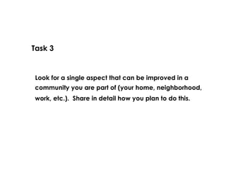 Task 3 Look for a single aspect that can be improved in a work, etc.).  Share in detail how you plan to do this.  community you are part of (your home, neighborhood, 