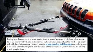 Towing a car becomes a necessary service in the event of a sudden breakdown of the car on
the road, delivery of vehicles to the service station after an accident, in the event of an empty
tank with fuel. It is necessary to carry out the towing services in Edmonton correctly, in case
of violation of the technique of transportation of the damaged car, the owner and the towing
vehicle may be fined.
 