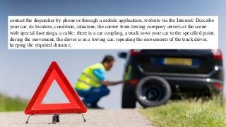 contact the dispatcher by phone or through a mobile application, website via the Internet; Describe
your car, its location, condition, situation; the carrier from towing company arrives at the scene
with special fastenings, a cable; there is a car coupling, a truck tows your car to the specified point;
during the movement, the driver is in a towing car, repeating the movements of the truck driver,
keeping the required distance.
 