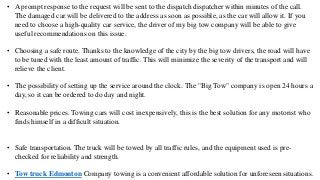 • A prompt response to the request will be sent to the dispatch dispatcher within minutes of the call.
The damaged car will be delivered to the address as soon as possible, as the car will allow it. If you
need to choose a high-quality car service, the driver of my big tow company will be able to give
useful recommendations on this issue.
• Choosing a safe route. Thanks to the knowledge of the city by the big tow drivers, the road will have
to be tuned with the least amount of traffic. This will minimize the severity of the transport and will
relieve the client.
• The possibility of setting up the service around the clock. The "Big Tow" company is open 24 hours a
day, so it can be ordered to do day and night.
• Reasonable prices. Towing cars will cost inexpensively, this is the best solution for any motorist who
finds himself in a difficult situation.
• Safe transportation. The truck will be towed by all traffic rules, and the equipment used is pre-
checked for reliability and strength.
• Tow truck Edmonton Company towing is a convenient affordable solution for unforeseen situations.
 