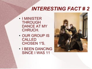 INTERESTING FACT # 2 I MINISTER THROUGH DANCE AT MY CHRUCH. OUR GROUP IS CALLED CHOSEN 1'S. I BEEN DANCING SINCE I WAS 11 