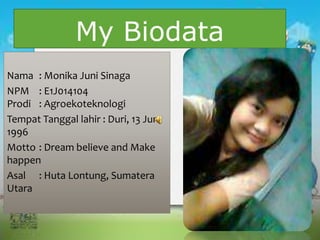 My Biodata
Nama : Monika Juni Sinaga
NPM : E1J014104
Prodi : Agroekoteknologi
Tempat Tanggal lahir : Duri, 13 Juni
1996
Motto : Dream believe and Make
happen
Asal : Huta Lontung, Sumatera
Utara
 