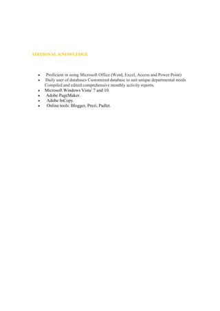 ADITIONAL KNOWLEDGE
• Proficient in using Microsoft Office (Word, Excel, Access and Power Point)
• Daily user of databases Customized database to suit unique departmental needs
Compiled and edited comprehensive monthly activity reports.
• Microsoft Windows Vista/ 7 and 10.
• Adobe PageMaker.
• Adobe InCopy.
• Online tools: Blogger, Prezi, Padlet.
 
