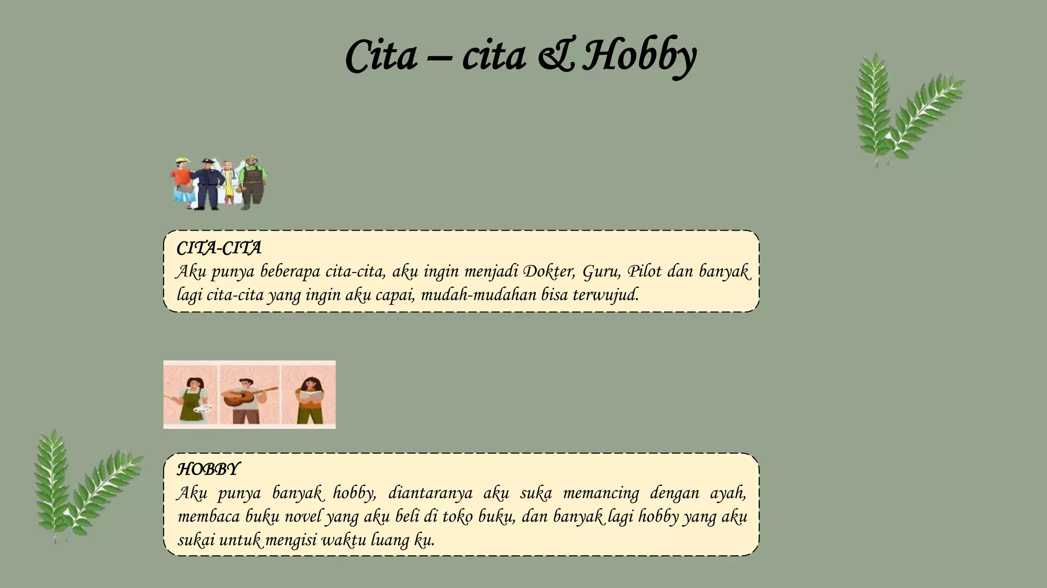 Cita – cita & Hobby
CITA-CITA
Aku punya beberapa cita-cita, aku ingin menjadi Dokter, Guru, Pilot dan banyak
lagi cita-cita yang ingin aku capai, mudah-mudahan bisa terwujud.
HOBBY
Aku punya banyak hobby, diantaranya aku suka memancing dengan ayah,
membaca buku novel yang aku beli di toko buku, dan banyak lagi hobby yang aku
sukai untuk mengisi waktu luang ku.