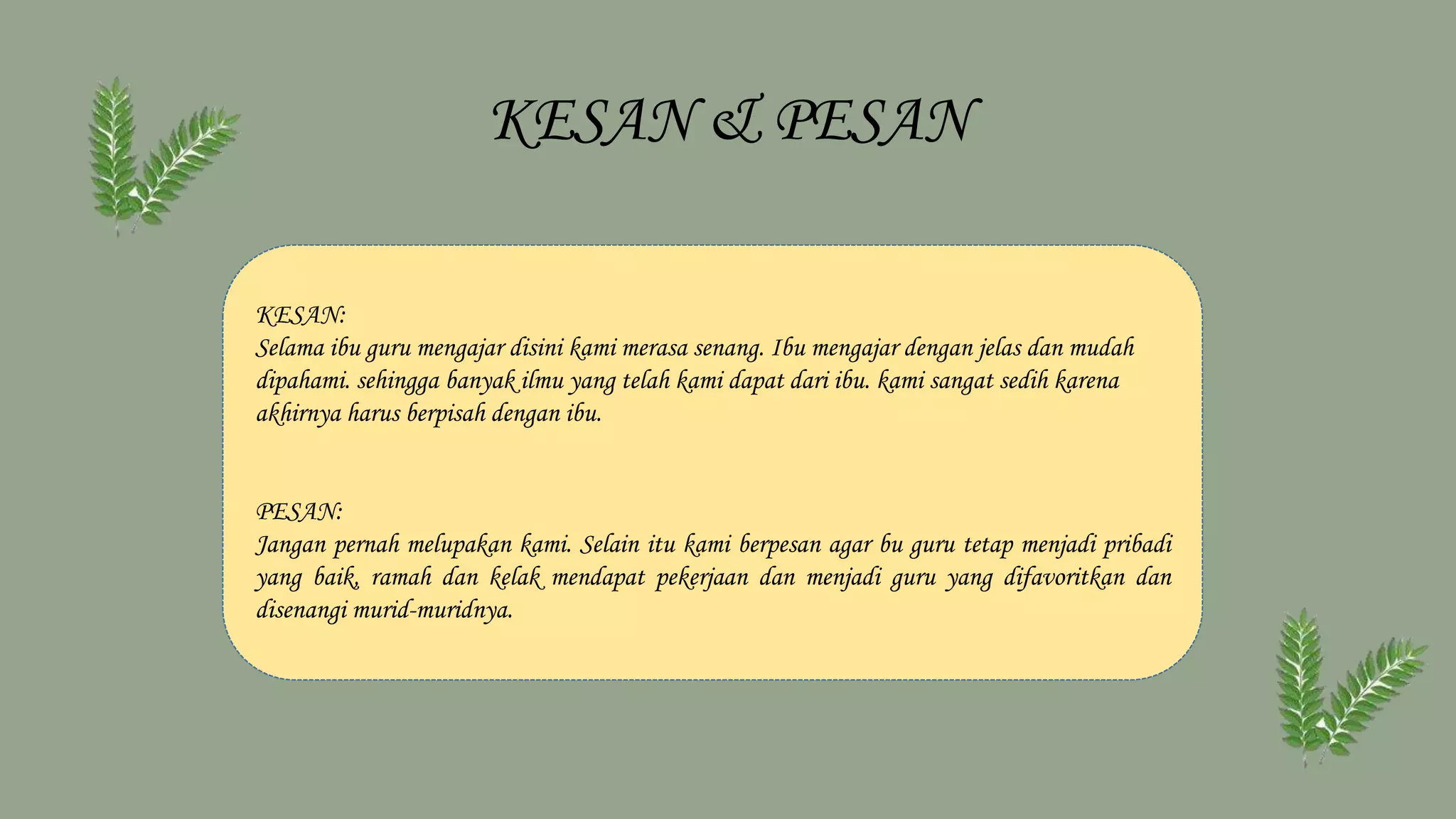 KESAN & PESAN
KESAN:
Selama ibu guru mengajar disini kami merasa senang. Ibu mengajar dengan jelas dan mudah
dipahami. sehingga banyak ilmu yang telah kami dapat dari ibu. kami sangat sedih karena
akhirnya harus berpisah dengan ibu.
PESAN:
Jangan pernah melupakan kami. Selain itu kami berpesan agar bu guru tetap menjadi pribadi
yang baik, ramah dan kelak mendapat pekerjaan dan menjadi guru yang difavoritkan dan
disenangi murid-muridnya.