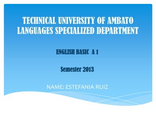 TECHNICAL UNIVERSITY OF AMBATO
LANGUAGES SPECIALIZED DEPARTMENT
ENGLISH BASIC A 1
Semester 2013
NAME: ESTEFANIA RUIZ
 