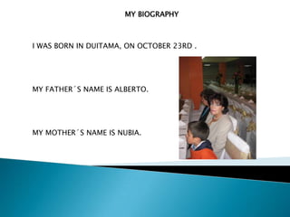 MY BIOGRAPHY



I WAS BORN IN DUITAMA, ON OCTOBER 23RD .




MY FATHER´S NAME IS ALBERTO.




MY MOTHER´S NAME IS NUBIA.
 