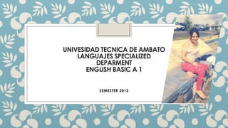 UNIVESIDAD TECNICA DE AMBATO
LANGUAJES SPECIALIZED
DEPARMENT
ENGLISH BASIC A 1
SEMESTER 2013
 