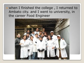 ? when I finished the college , I returned to
Ambato city. and I went to university, in
the career Food Engineer
 